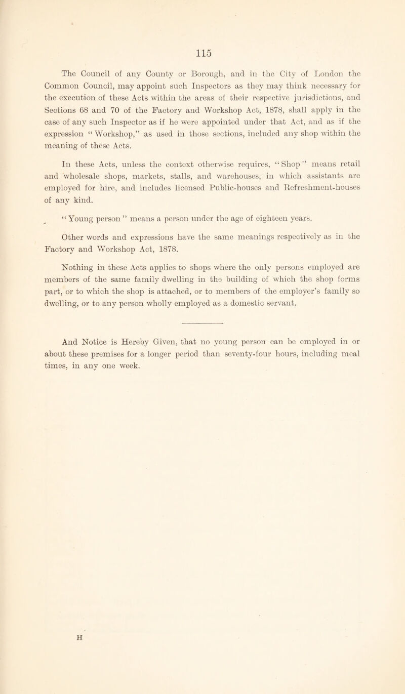 The Council of any County or Borough, and in the City of London the Common Council, may appoint such Inspectors as they may think necessary for the execution of these x4cts within the areas of their respective jurisdictions, and Sections 68 and 70 of the Factory and Workshop Act, 1878, shall apply in the case of any such Inspector as if he were appointed under that Act, and as if the expression “Workshop,” as used in those sections, included any shop within the meaning of these Acts. In these Acts, unless the context otherwise requires, “Shop” means retail and wholesale shops, markets, stalls, and warehouses, in which assistants are employed for hire, and includes licensed Public-houses and Refreshment-houses of any kind. “ Young person ” means a person under the age of eighteen years. Other words and expressions have the same meanings respectively as in the Factory and Workshop Act, 1878. Nothing in these Acts applies to shops where the only persons employed are members of the same family dwelling in the building of which the shop forms part, or to which the shop is attached, or to members of the employer’s family so dwelling, or to any person wholly employed as a domestic servant. And Notice is Hereby Given, that no young person can be employed in or about these premises for a longer period than seventy-four hours, including meal times, in any one week. H