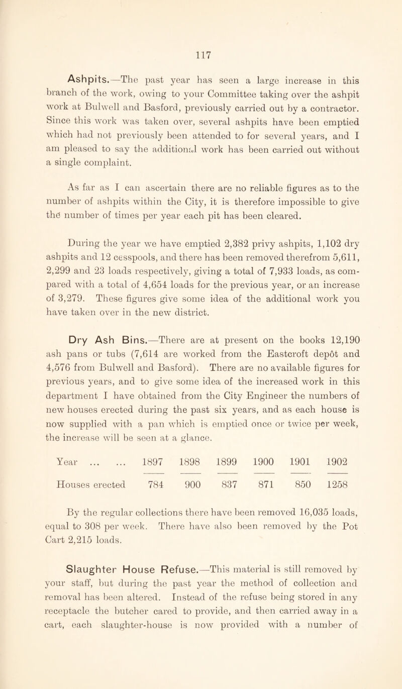 Ashpits.—The past year has seen a large increase in this branch of the work, owing to your Committee taking over the ashpit work at Bulwell and Basford, previously carried out by a contractor. Since this work was taken over, several ashpits have been emptied which had not previously been attended to for several years, and I am pleased to say the additional work has been carried out without a single complaint. As far as I can ascertain there are no reliable figures as to the number of ashpits within the City, it is therefore impossible to give the number of times per year each pit has been cleared. During the year we have emptied 2,382 privy ashpits, 1,102 dry ashpits and 12 cesspools, and there has been removed therefrom 5,611, 2,299 and 23 loads respectively, giving a total of 7,933 loads, as com¬ pared with a total of 4,654 loads for the previous year, or an increase of 3,279. These figures give some idea of the additional work you have taken over in the new district. Dry Ash Bins.—There are at present on the books 12,190 ash pans or tubs (7,614 are worked from the Eastcroft depot and 4,576 from Bulwell and Basford). There are no available figures for previous years, and to give some idea of the increased work in this department I have obtained from the City Engineer the numbers of new houses erected during the past six years, and as each house is now supplied with a pan which is emptied once or twice per week, the increase will he seen at a glance. Year . 1897 1898 1899 1900 1901 1902 Houses erected 784 900 837 871 850 1258 By the regular collections there have been removed 16,035 loads, equal to 308 per week. There have also been removed by the Pot Cart 2,215 loads. Slaughter House Refuse.—This material is still removed by your staff, hut during the past year the method of collection and removal has been altered. Instead of the refuse being stored in any receptacle the butcher cared to provide, and then carried away in a cart, each slaughter-house is now provided with a number of