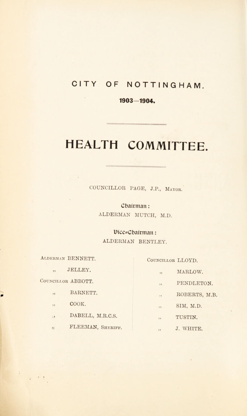 1903—1904, HEALTH COMMITTEE. COUNCILLOR PAGE, J.P., Mayor. Chairman: ALDERMAN MUTCH, M.D. Dice-Cbairman: ALDERMAN BENTLEY. Alderman BENNETT. Councillor LLOYD. JELLEY. MARLOW. Councillor ABBOTT. PENDLETON. BARNETT. ROBERTS, M.B. COOK. SIM, M.D. DABELL, M.R.C.S. TUSTIN. FLEEMAN, Sheriff. J. WHITE.