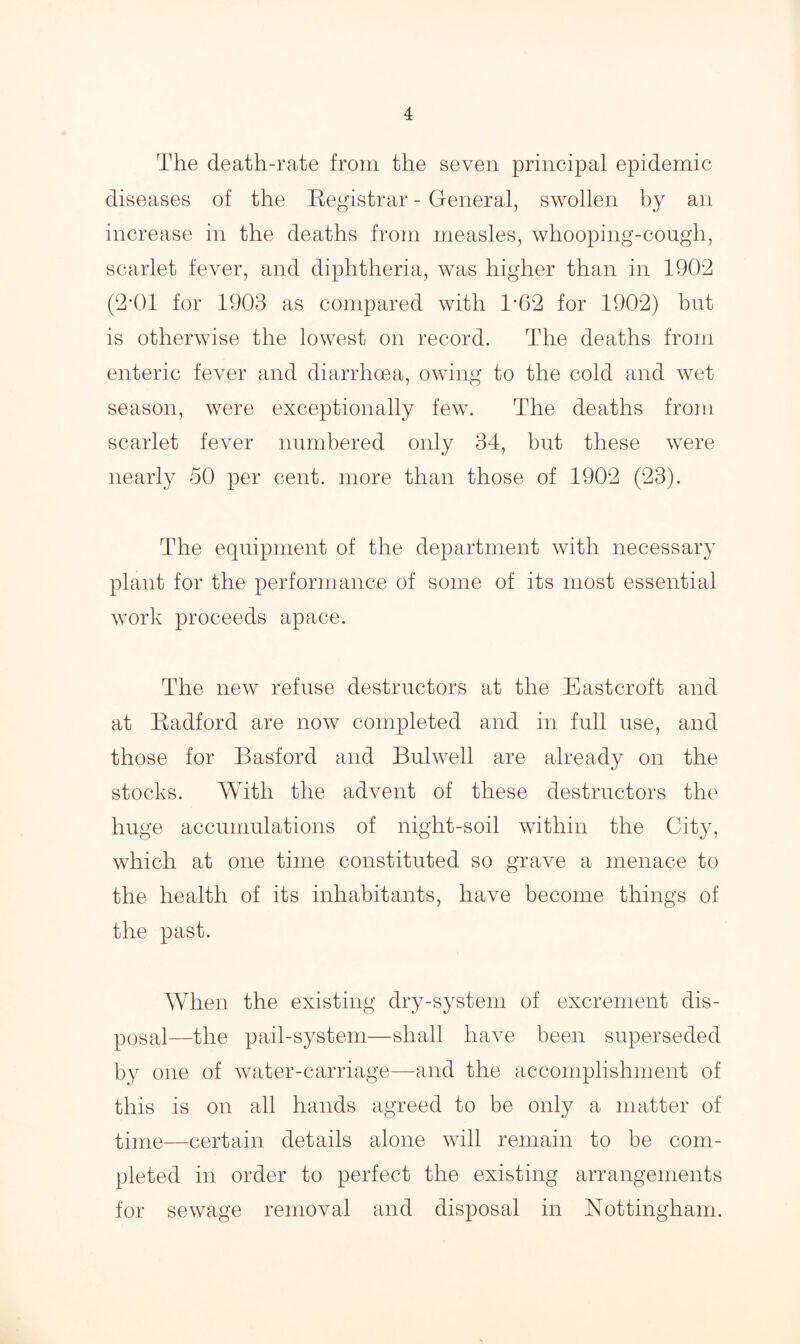 The death-rate from the seven principal epidemic diseases of the Registrar - General, swollen by an increase in the deaths from measles, whooping-cough, scarlet fever, and diphtheria, was higher than in 1902 (2*01 for 1903 as compared with 1*62 for 1902) but is otherwise the lowest on record. The deaths from enteric fever and diarrhoea, owing to the cold and wet season, were exceptionally few. The deaths from scarlet fever numbered only 34, but these were nearly 50 per cent, more than those of 1902 (23). The equipment of the department with necessary plant for the performance of some of its most essential work proceeds apace. The new refuse destructors at the East croft and at Radford are now completed and in full use, and those for Basford and Bulwell are already on the stocks. With the advent of these destructors the huge accumulations of night-soil within the City, which at one time constituted so grave a menace to the health of its inhabitants, have become things of the past. When the existing dry-system of excrement dis¬ posal—the pail-system—shall have been superseded by one of water-carriage—and the accomplishment of this is on all hands agreed to be only a matter of time—certain details alone will remain to be com¬ pleted in order to perfect the existing arrangements for sewage removal and disposal in Nottingham.