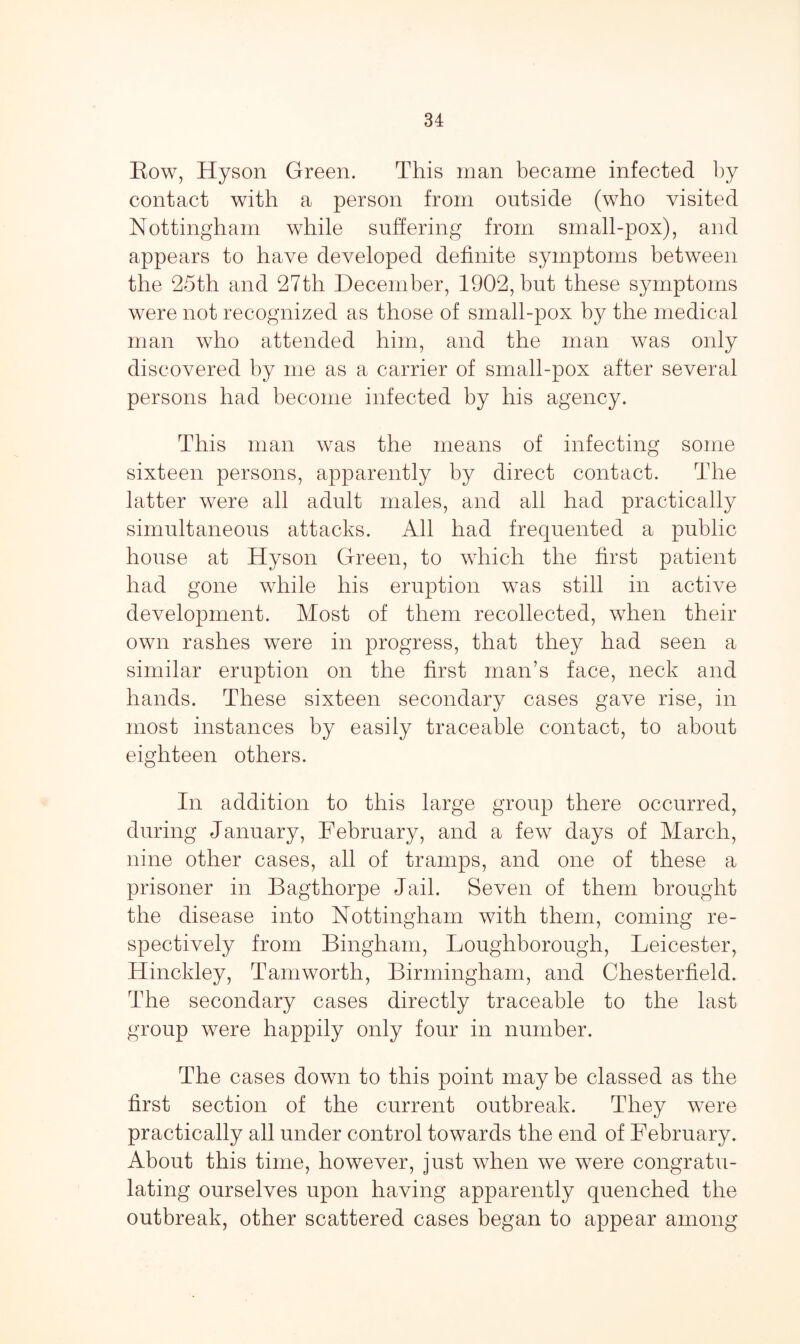 Row, Hyson Green. This man became infected by contact with a person from outside (who visited Nottingham while suffering from small-pox), and appears to have developed definite symptoms between the 25th and 27th December, 1902, but these symptoms were not recognized as those of small-pox by the medical man who attended him, and the man was only discovered by me as a carrier of small-pox after several persons had become infected by his agency. This man was the means of infecting some sixteen persons, apparently by direct contact. The latter were all adult males, and all had practically simultaneous attacks. All had frequented a public house at Hyson Green, to which the first patient had gone while his eruption was still in active development. Most of them recollected, when their own rashes were in progress, that they had seen a similar eruption on the first man’s face, neck and hands. These sixteen secondary cases gave rise, in most instances by easily traceable contact, to about eighteen others. In addition to this large group there occurred, during January, February, and a few days of March, nine other cases, all of tramps, and one of these a prisoner in Bagthorpe Jail. Seven of them brought the disease into Nottingham with them, coming re¬ spectively from Bingham, Loughborough, Leicester, Hinckley, Tam worth, Birmingham, and Chesterfield. The secondary cases directly traceable to the last group were happily only four in number. The cases down to this point may be classed as the first section of the current outbreak. They were practically all under control towards the end of February. About this time, however, just when we were congratu¬ lating ourselves upon having apparently quenched the outbreak, other scattered cases began to appear among
