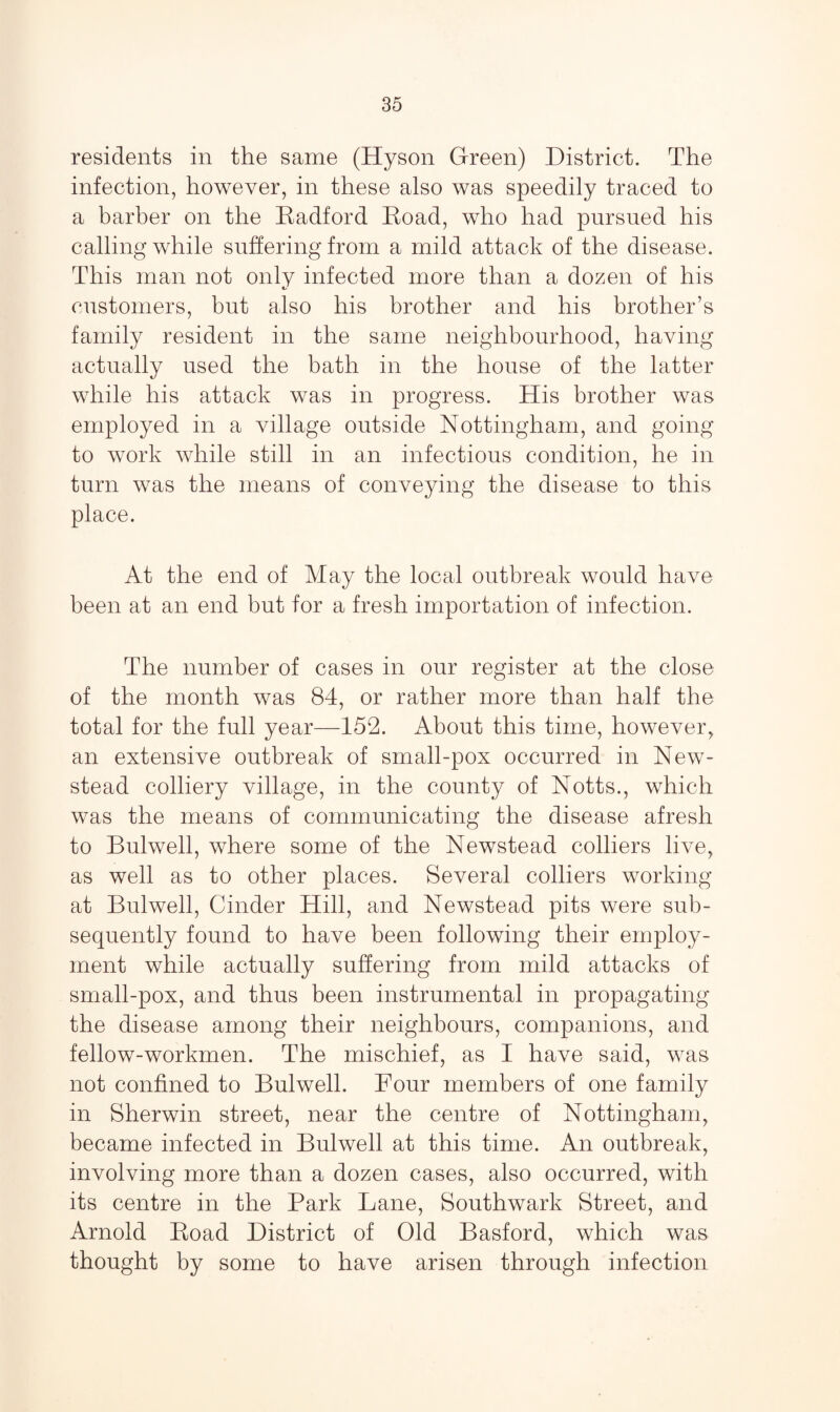 residents in the same (Hyson Green) District. The infection, however, in these also was speedily traced to a barber on the Radford Road, who had pursued his calling while suffering from a mild attack of the disease. This man not only infected more than a dozen of his customers, but also his brother and his brother’s family resident in the same neighbourhood, having actually used the bath in the house of the latter while his attack was in progress. His brother was employed in a village outside Nottingham, and going to work while still in an infectious condition, he in turn was the means of conveying the disease to this place. At the end of May the local outbreak would have been at an end but for a fresh importation of infection. The number of cases in our register at the close of the month was 84, or rather more than half the total for the full year—152. About this time, however, an extensive outbreak of small-pox occurred in New- stead colliery village, in the county of Notts., which was the means of communicating the disease afresh to Bulwell, where some of the Newstead colliers live, as well as to other places. Several colliers working at Bulwell, Cinder Hill, and Newstead pits were sub¬ sequently found to have been following their employ¬ ment while actually suffering from mild attacks of small-pox, and thus been instrumental in propagating the disease among their neighbours, companions, and fellow-workmen. The mischief, as I have said, was not confined to Bulwell. Four members of one family in Sherwin street, near the centre of Nottingham, became infected in Bulwell at this time. An outbreak, involving more than a dozen cases, also occurred, with its centre in the Park Lane, Southwark Street, and Arnold Road District of Old Basford, which was thought by some to have arisen through infection