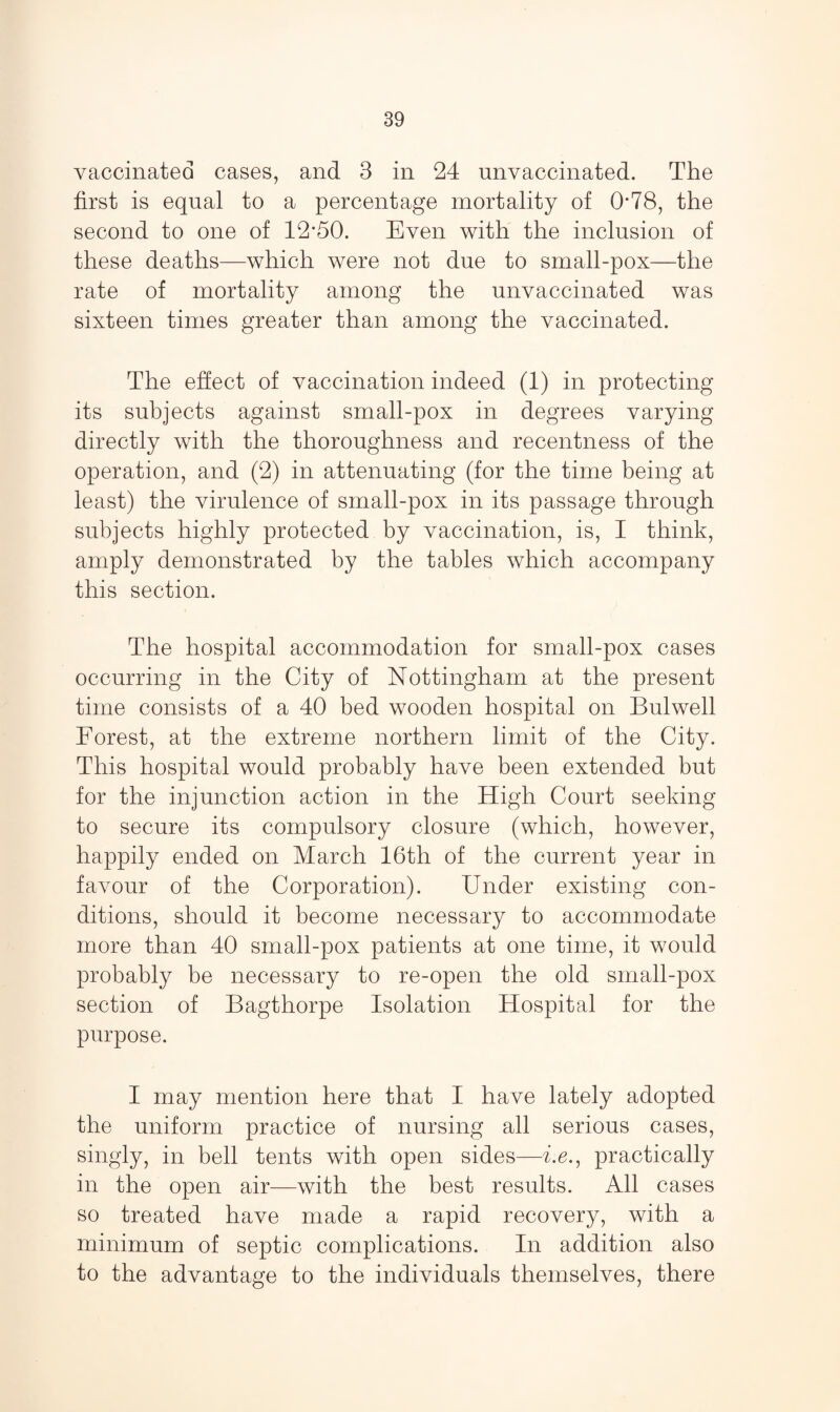 vaccinated cases, and 3 in 24 unvaccinated. The first is equal to a percentage mortality of 0*78, the second to one of 12’50. Even with the inclusion of these deaths—which were not due to small-pox—the rate of mortality among the unvaccinated was sixteen times greater than among the vaccinated. The effect of vaccination indeed (1) in protecting its subjects against small-pox in degrees varying directly with the thoroughness and recentness of the operation, and (2) in attenuating (for the time being at least) the virulence of small-pox in its passage through subjects highly protected by vaccination, is, I think, amply demonstrated by the tables which accompany this section. The hospital accommodation for small-pox cases occurring in the City of Nottingham at the present time consists of a 40 bed wooden hospital on Bulwell Forest, at the extreme northern limit of the City. This hospital would probably have been extended but for the injunction action in the High Court seeking to secure its compulsory closure (which, however, happily ended on March 16th of the current year in favour of the Corporation). Under existing con¬ ditions, should it become necessary to accommodate more than 40 small-pox patients at one time, it would probably be necessary to re-open the old small-pox section of Bagthorpe Isolation Hospital for the purpose. I may mention here that I have lately adopted the uniform practice of nursing all serious cases, singly, in bell tents with open sides—he., practically in the open air—with the best results. All cases so treated have made a rapid recovery, with a minimum of septic complications. In addition also to the advantage to the individuals themselves, there