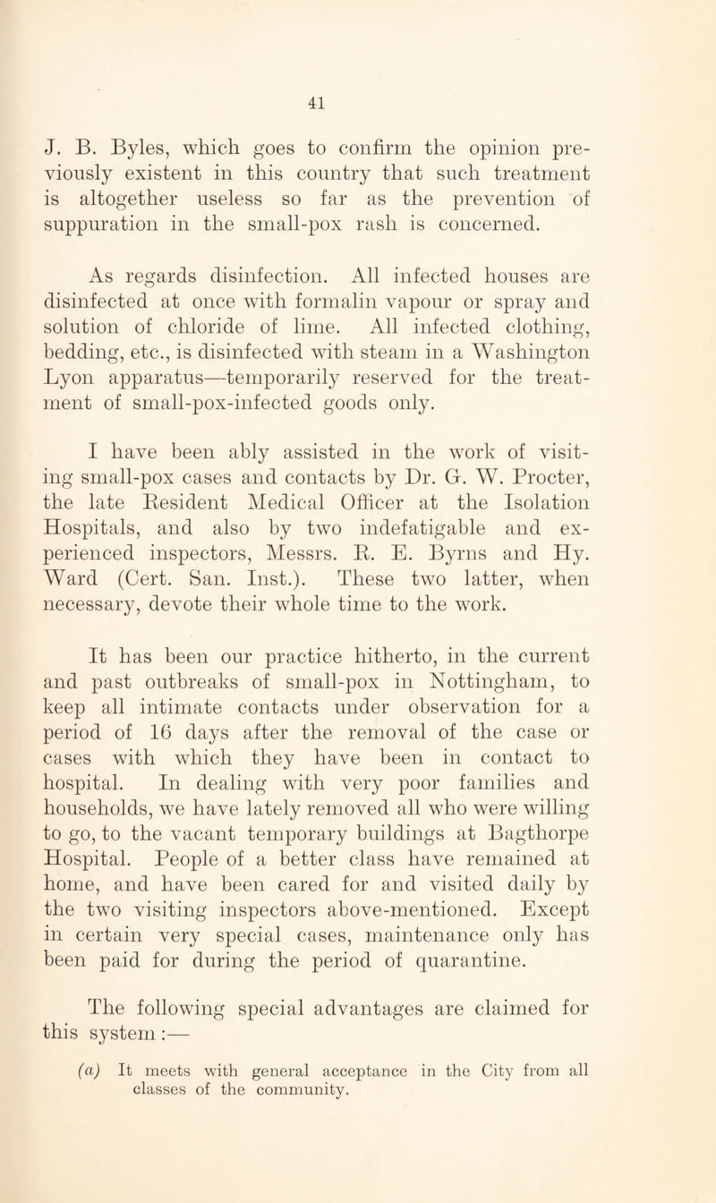 J. B. Byles, which goes to confirm the opinion pre¬ viously existent in this country that such treatment is altogether useless so far as the prevention of suppuration in the small-pox rash is concerned. As regards disinfection. All infected houses are disinfected at once with formalin vapour or spray and solution of chloride of lime. All infected clothing, bedding, etc., is disinfected with steam in a Washington Lyon apparatus—temporarily reserved for the treat¬ ment of small-pox-infected goods only. I have been ably assisted in the work of visit¬ ing small-pox cases and contacts by Dr. G. W. Procter, the late Resident Medical Officer at the Isolation Hospitals, and also by two indefatigable and ex¬ perienced inspectors, Messrs. R. E. Byrns and Hy. Ward (Cert. San. Inst.). These two latter, when necessary, devote their whole time to the work. It has been our practice hitherto, in the current and past outbreaks of small-pox in Nottingham, to keep all intimate contacts under observation for a period of 16 days after the removal of the case or cases with which they have been in contact to hospital. In dealing with very poor families and households, we have lately removed all who were willing to go, to the vacant temporary buildings at Bagthorpe Hospital. People of a better class have remained at home, and have been cared for and visited daily by the two visiting inspectors above-mentioned. Except in certain very special cases, maintenance only has been paid for during the period of quarantine. The following special advantages are claimed for this system :— (a) It meets with general acceptance in the City from all classes of the community.