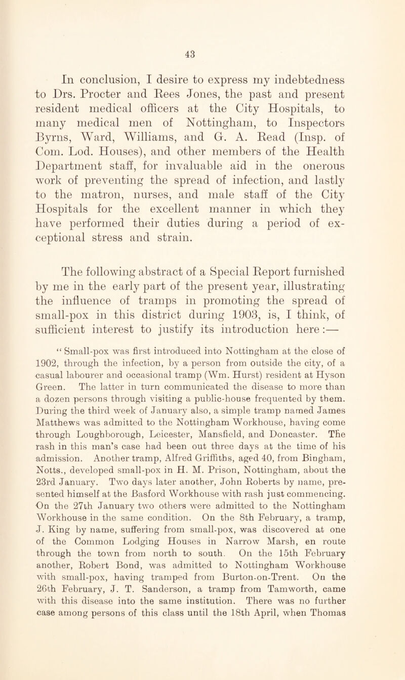 In conclusion, I desire to express my indebtedness to Drs. Procter and Rees Jones, the past and present resident medical officers at the City Hospitals, to many medical men of Nottingham, to Inspectors Byrns, Ward, Williams, and G. A. Read (Insp. of Com. Lod. Houses), and other members of the Health Department staff, for invaluable aid in the onerous work of preventing the spread of infection, and lastly to the matron, nurses, and male staff of the City Hospitals for the excellent manner in which they have performed their duties during a period of ex¬ ceptional stress and strain. The following abstract of a Special Report furnished by me in the early part of the present year, illustrating the influence of tramps in promoting the spread of small-pox in this district during 1903, is, I think, of sufficient interest to justify its introduction here :— “ Small-pox was first introduced into Nottingham at the close of 1902, through the infection, by a person from outside the city, of a casual labourer and occasional tramp (Wm. Hurst) resident at Hyson Green. The latter in turn communicated the disease to more than a dozen persons through visiting a public-house frequented by them. During the third week of January also, a simple tramp named James Matthews was admitted to the Nottingham Workhouse, having come through Loughborough, Leicester, Mansfield, and Doncaster. The rash in this man’s case had been out three days at the time of his admission. Another tramp, Alfred Griffiths, aged 40, from Bingham, Notts., developed small-pox in H. M. Prison, Nottingham, about the 23rd January. Two days later another, John Roberts by name, pre¬ sented himself at the Basford Workhouse with rash just commencing. On the 27th January two others were admitted to the Nottingham Workhouse in the same condition. On the 8th February, a tramp, J. King by name, suffering from small-pox, was discovered at one of the Common Lodging Houses in Narrow Marsh, en route through the town from north to south. On the 15th February another, Robert Bond, was admitted to Nottingham Workhouse with small-pox, having tramped from Burton-on-Trent. On the 26th February, J. T. Sanderson, a tramp from Tamworth, came with this disease into the same institution. There was no further case among persons of this class until the 18th April, when Thomas