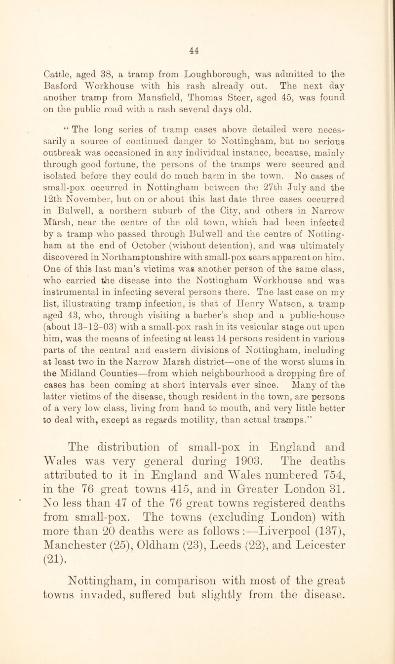Cattle, aged 38, a tramp from Loughborough, was admitted to the Basford Workhouse with his rash already out. The next day another tramp from Mansfield, Thomas Steer, aged 45, was found on the public road with a rash several days old. “ The long series of tramp cases above detailed were neces¬ sarily a source of continued danger to Nottingham, but no serious outbreak was occasioned in any individual instance, because, mainly through good fortune, the persons of the tramps were secured and isolated before they could do much harm in the town. No cases of small-pox occurred in Nottingham between the 27th July and the 12th November, but on or about this last date three cases occurred in Bulwell, a northern suburb of the City, and others in Narrow M&rsh, near the centre of the old town, which had been infected by a tramp who passed through Bulwell and the centre of Notting¬ ham at the end of October (without detention), and was ultimately discovered in Northamptonshire with small-pox scars apparent on him. One of this last man’s victims was another person of the same class, who carried the disease into the Nottingham Workhouse and was instrumental in infecting several persons there. The last case on my list, illustrating tramp infection, is that of Henry Watson, a tramp aged 43, who, through visiting a barber’s shop and a public-house (about 13-12-03) with a small-pox rash in its vesicular stage out upon him, was the means of infecting at least 14 persons resident in various parts of the central and eastern divisions of Nottingham, including at least two in the Narrow Marsh district—one of the worst slums in the Midland Counties—from which neighbourhood a dropping fire of cases has been coming at short intervals ever since. Many of the latter victims of the disease, though resident in the town, are persons of a very low class, living from hand to mouth, and very little better to deal with, except as regards motility, than actual tramps.” The distribution of small-pox in England and Wales was very general during 1903. The deaths, attributed to it in England and Wales numbered 754, in the 76 great towns 415, and in Greater London 31. No less than 47 of the 76 great towns registered deaths from small-pox. The towns (excluding London) with more than 20 deaths were as follows :—Liverpool (137), Manchester (25), Oldham (23), Leeds (22), and Leicester (21). Nottingham, in comparison with most of the great towns invaded, suffered but slightly from the disease.