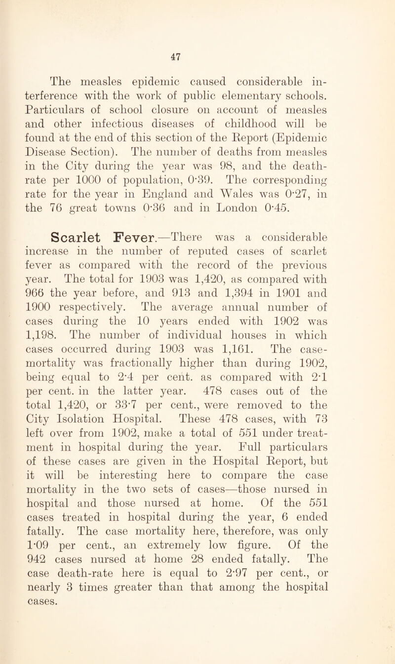The measles epidemic caused considerable in¬ terference with the work of public elementary schools. Particulars of school closure on account of measles and other infectious diseases of childhood will be found at the end of this section of the Report (Epidemic Disease Section). The number of deaths from measles in the City during the year was 98, and the death- rate per 1000 of population, 0*39. The corresponding rate for the year in England and Wales was 0*27, in the 76 great towns 0*36 and in London R45. Scarlet Fever.—There was a considerable increase in the number of reputed cases of scarlet fever as compared with the record of the previous year. The total for 1903 was 1,420, as compared with 966 the year before, and 913 and 1,394 in 1901 and 1900 respectively. The average annual number of cases during the 10 years ended with 1902 was 1,198. The number of individual houses in which cases occurred during 1903 was 1,161. The case- mortality was fractionally higher than during 1902, being equal to 2’4 per cent, as compared with 2*1 per cent, in the latter year. 478 cases out of the total 1,420, or 33*7 per cent., were removed to the City Isolation Hospital. These 478 cases, with 73 left over from 1902, make a total of 551 under treat¬ ment in hospital during the year. Lull particulars of these cases are given in the Hospital Report, but it will be interesting here to compare the case mortality in the two sets of cases—those nursed in hospital and those nursed at home. Of the 551 cases treated in hospital during the year, 6 ended fatally. The case mortality here, therefore, was only 1*09 per cent., an extremely low figure. Of the 942 cases nursed at home 28 ended fatally. The case death-rate here is equal to 2*97 per cent., or nearly 3 times greater than that among the hospital cases.