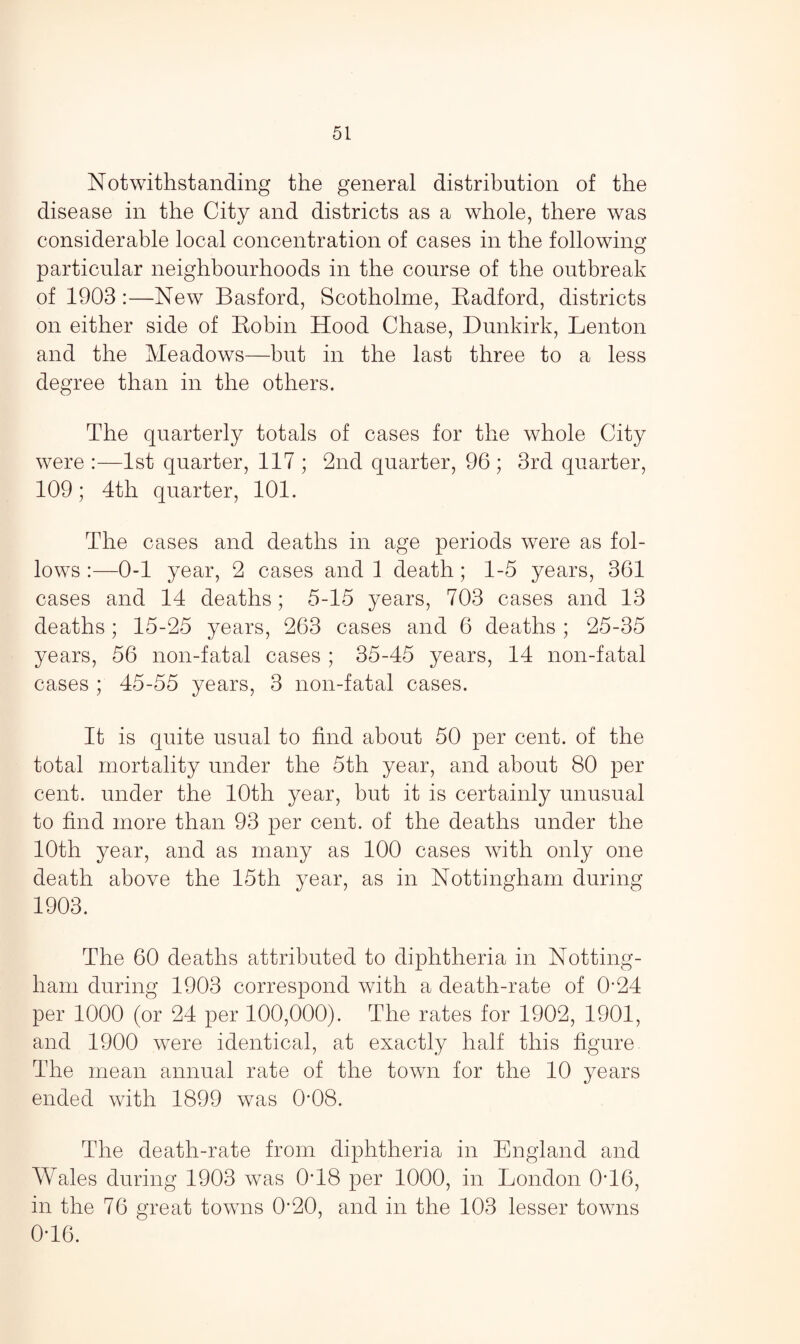 Notwithstanding the general distribution of the disease in the City and districts as a whole, there was considerable local concentration of cases in the following particular neighbourhoods in the course of the outbreak of 1903 :—New Basford, Scotholme, Radford, districts on either side of Robin Hood Chase, Dunkirk, Lenton and the Meadows—but in the last three to a less degree than in the others. The quarterly totals of cases for the whole City were :—1st quarter, 117 ; 2nd quarter, 96 ; 3rd quarter, 109; 4th quarter, 101. The cases and deaths in age periods were as fol¬ lows 0-1 year, 2 cases and 1 death; 1-5 years, 361 cases and 14 deaths; 5-15 years, 703 cases and 13 deaths; 15-25 years, 263 cases and 6 deaths ; 25-35 years, 56 non-fatal cases ; 35-45 years, 14 non-fatal cases ; 45-55 years, 3 non-fatal cases. It is quite usual to find about 50 per cent, of the total mortality under the 5th year, and about 80 per cent, under the 10th year, but it is certainly unusual to find more than 93 per cent, of the deaths under the 10th year, and as many as 100 cases with only one death above the 15tli year, as in Nottingham during 1903. The 60 deaths attributed to diphtheria in Notting¬ ham during 1903 correspond with a death-rate of 0’24 per 1000 (or 24 per 100,000). The rates for 1902, 1901, and 1900 were identical, at exactly half this figure The mean annual rate of the town for the 10 years ended with 1899 was 0*08. The death-rate from diphtheria in England and Wales during 1903 was 0T8 per 1000, in London 0T6, in the 76 great towns 0*20, and in the 103 lesser towns 0T6.