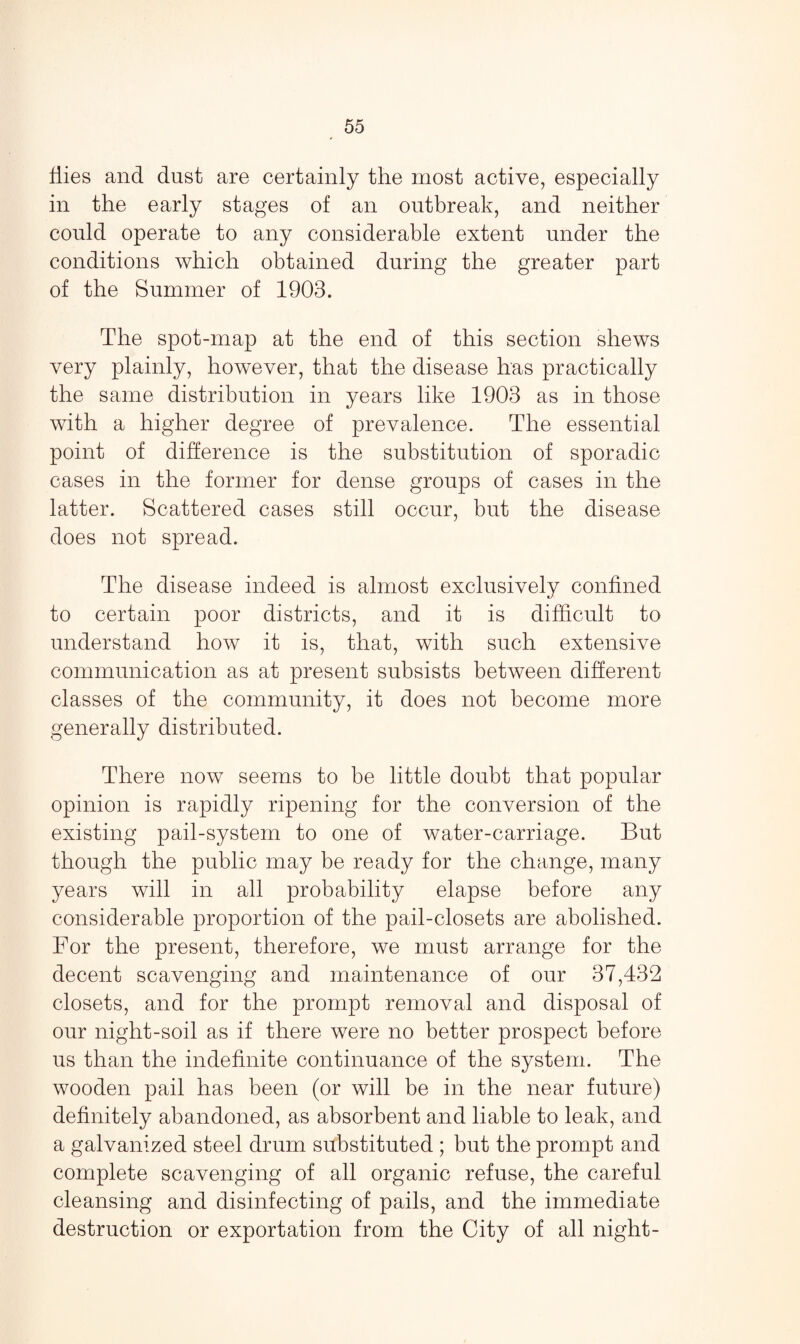 Hies and dust are certainly the most active, especially in the early stages of an outbreak, and neither could operate to any considerable extent under the conditions which obtained during the greater part of the Summer of 1903. The spot-map at the end of this section shews very plainly, however, that the disease has practically the same distribution in years like 1903 as in those with a higher degree of prevalence. The essential point of difference is the substitution of sporadic cases in the former for dense groups of cases in the latter. Scattered cases still occur, but the disease does not spread. The disease indeed is almost exclusively confined to certain poor districts, and it is difficult to understand how it is, that, with such extensive communication as at present subsists between different classes of the community, it does not become more generally distributed. There now seems to be little doubt that popular opinion is rapidly ripening for the conversion of the existing pail-system to one of water-carriage. But though the public may be ready for the change, many years will in all probability elapse before any considerable proportion of the pail-closets are abolished. For the present, therefore, we must arrange for the decent scavenging and maintenance of our 37,432 closets, and for the prompt removal and disposal of our night-soil as if there were no better prospect before us than the indefinite continuance of the system. The wooden pail has been (or will be in the near future) definitely abandoned, as absorbent and liable to leak, and a galvanized steel drum substituted ; but the prompt and complete scavenging of all organic refuse, the careful cleansing and disinfecting of pails, and the immediate destruction or exportation from the City of all night-