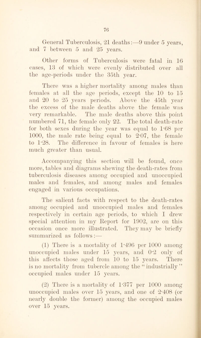 General Tuberculosis, 21 deaths:—9 under 5 years, and 7 between 5 and 25 years. Other forms of Tuberculosis were fatal in 16 cases, 13 of which were evenly distributed over all the age-periods under the 35th year. There was a higher mortality among males than females at all the age periods, except the 10 to 15 and 20 to 25 years periods. Above the 45th year the excess of the male deaths above the female was very remarkable. The male deaths above this point numbered 71, the female only 22. The total death-rate for both sexes during the year was equal to 1*68 per 1000, the male rate being equal to 2'07, the female to 1*28. The difference in favour of females is here much greater than usual. Accompanying this section will be found, once more, tables and diagrams shewing the death-rates from tuberculosis diseases among occupied and unoccupied males and females, and among males and females engaged in various occupations. The salient facts with respect to the death-rates among occupied and unoccupied males and females respectively in certain age periods, to which I drew special attention in my Report for 1902, are on this occasion once more illustrated. They may be briefly summarized as follows :— (1) There is a mortality of 1*496 per 1000 among unoccupied males under 15 years, and 0*2 only of this affects those aged from 10 to 15 years. There is no mortality from tubercle among the “ industrially 77 occupied males under 15 years. (2) There is a mortality of 1*377 per 1000 among unoccupied males over 15 years, and one of 2*408 (or nearly double the former) among the occupied males over 15 years.