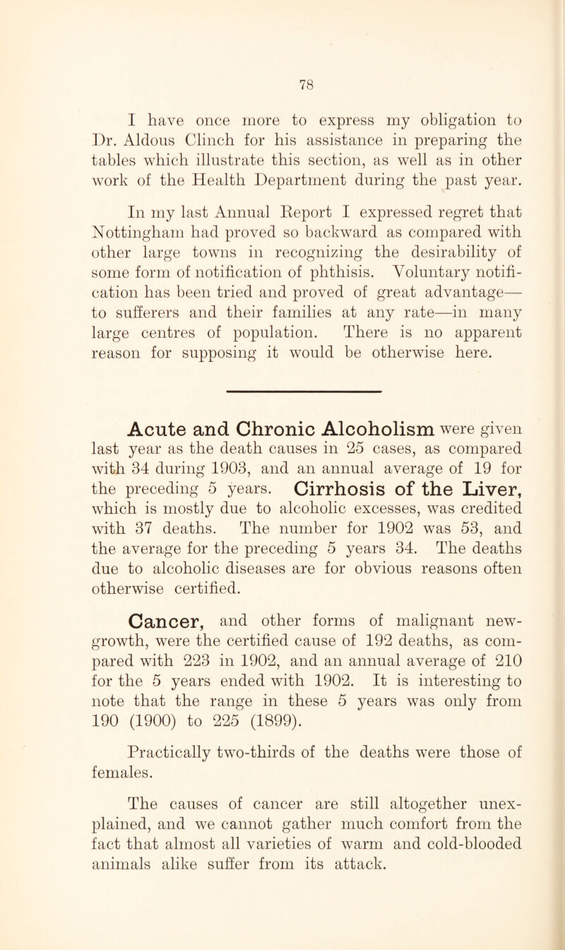 I have once more to express my obligation to Dr. Aldous Clinch for his assistance in preparing the tables which illustrate this section, as well as in other work of the Health Department during the past year. In my last Annual Eeport I expressed regret that Nottingham had proved so backward as compared with other large towns in recognizing the desirability of some form of notification of phthisis. Voluntary notifi¬ cation has been tried and proved of great advantage— to sufferers and their families at any rate—in many large centres of population. There is no apparent reason for supposing it would be otherwise here. Acute and Chronic Alcoholism were given last year as the death causes in 25 cases, as compared with 34 during 1903, and an annual average of 19 for the preceding 5 years. Cirrhosis of the Liver, which is mostly due to alcoholic excesses, was credited with 37 deaths. The number for 1902 was 53, and the average for the preceding 5 years 34. The deaths due to alcoholic diseases are for obvious reasons often otherwise certified. Cancer, and other forms of malignant new- growth, were the certified cause of 192 deaths, as com¬ pared with 223 in 1902, and an annual average of 210 for the 5 years ended with 1902. It is interesting to note that the range in these 5 years was only from 190 (1900) to 225 (1899). Practically two-thirds of the deaths were those of females. The causes of cancer are still altogether unex¬ plained, and we cannot gather much comfort from the fact that almost all varieties of warm and cold-blooded animals alike suffer from its attack.