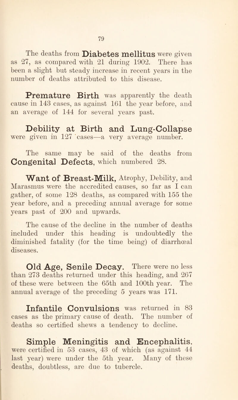 The deaths from Diabetes mellitus were given as 27, as compared with 21 during 1902. There has been a slight but steady increase in recent years in the number of deaths attributed to this disease. Premature Birth was apparently the death cause in 143 cases, as against 161 the year before, and an average of 144 for several years past. » Debility at Birth and Lung-Collapse were given in 127 'cases—a very average number. The same may be said of the deaths from Congenital Defects, which numbered 28. Want of Breast-Milk, Atrophy, Debility, and Marasmus were the accredited causes, so far as I can gather, of some 128 deaths, as compared with 155 the year before, and a preceding annual average for some years past of 200 and upwards. The cause of the decline in the number of deaths included under this heading is undoubtedly the diminished fatality (for the time being) of diarrhoeal diseases. Old Age, Senile Decay. There were no less than 273 deaths returned under this heading, and 267 of these were between the 65th and 100th year. The annual average of the preceding 5 years was 171. Infantile Convulsions was returned in 83 cases as the primary cause of death. The number of deaths so certified shews a tendency to decline. Simple Meningitis and Encephalitis, were certified in 53 cases, 43 of which (as against 44 last year) were under the 5th year. Many of these deaths, doubtless, are due to tubercle.
