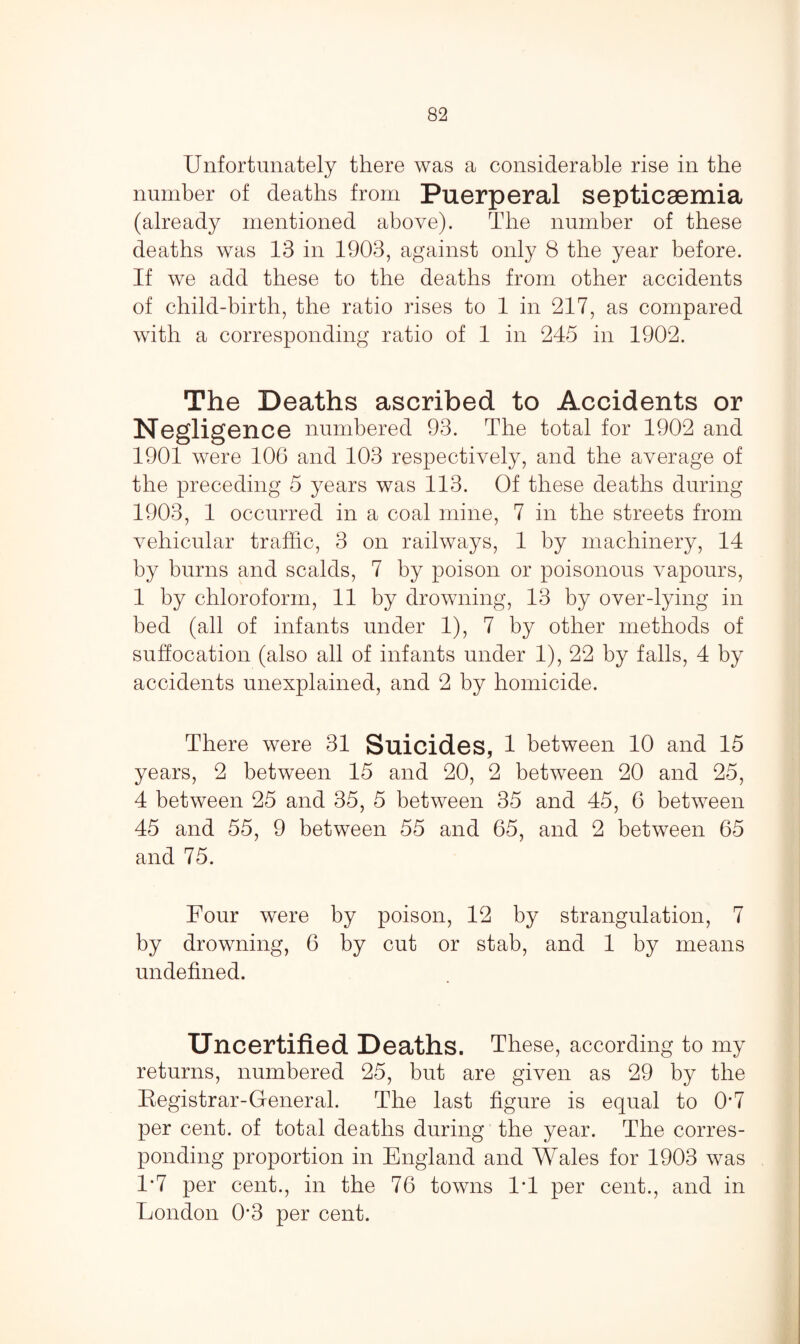 Unfortunately there was a considerable rise in the number of deaths from Puerperal septicaemia (already mentioned above). The number of these deaths was 13 in 1903, against only 8 the year before. If we add these to the deaths from other accidents of child-birth, the ratio rises to 1 in 217, as compared with a corresponding ratio of 1 in 245 in 1902. The Deaths ascribed to Accidents or Negligence numbered 93. The total for 1902 and 1901 were 106 and 103 respectively, and the average of the preceding 5 years was 113. Of these deaths during 1903, 1 occurred in a coal mine, 7 in the streets from vehicular traffic, 3 on railways, 1 by machinery, 14 by burns and scalds, 7 by poison or poisonous vapours, 1 by chloroform, 11 by drowning, 13 by over-lying in bed (all of infants under 1), 7 by other methods of suffocation (also all of infants under 1), 22 by falls, 4 by accidents unexplained, and 2 by homicide. There were 31 Suicides, 1 between 10 and 15 years, 2 between 15 and 20, 2 between 20 and 25, 4 between 25 and 35, 5 between 35 and 45, 6 between 45 and 55, 9 between 55 and 65, and 2 between 65 and 75. Four were by poison, 12 by strangulation, 7 by drowning, 6 by cut or stab, and 1 by means undefined. Uncertified Deaths. These, according to my returns, numbered 25, but are given as 29 by the Kegistrar-General. The last figure is equal to 0*7 per cent, of total deaths during the year. The corres¬ ponding proportion in England and Wales for 1903 was 1*7 per cent., in the 76 towns IT per cent., and in London 0‘3 per cent.