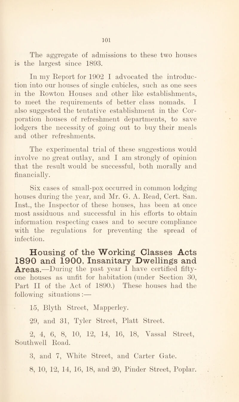 The aggregate of admissions to these two houses is the largest since 1893. In my Report for 1902 1 advocated the introduc¬ tion into our houses of single cubicles, such as one sees in the Rowton Houses and other like establishments, to meet the requirements of better class nomads. I also suggested the tentative establishment in the Cor¬ poration houses of refreshment departments, to save lodgers the necessity of going out to buy their meals and other refreshments. The experimental trial of these suggestions would involve no great outlay, and I am strongly of opinion that the result would be successful, both morally and financially. Six cases of small-pox occurred in common lodging houses during the year, and Mr. G. A. Read, Cert. San. Inst., the Inspector of these houses, has been at once most assiduous and successful in his efforts to obtain information respecting cases and to secure compliance with the regulations for preventing the spread of infection. Housing of the Working Classes Acts 1890 and 1900, Insanitary Dwellings and Areas.—During the past year I have certified fifty- one houses as unfit for habitation (under Section 30, Part II of the Act of 1890.) These houses had the following situations :— 15, Blyth Street, Mapperley. 29, and 31, Tyler Street, Platt Street. 2, 4, 6, 8, 10, 12, 14, 16, 18, Vassal Street, Southwell Road. 3, and 7, White Street, and Carter Gate. 8, 10, 12, 14, 16, 18, and 20, Pinder Street, Poplar.