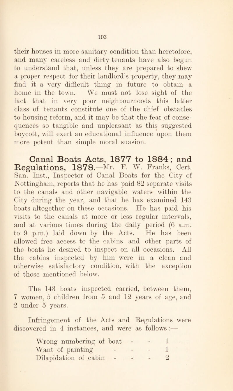 their houses in more sanitary condition than heretofore, and many careless and dirty tenants have also begun to understand that, unless they are prepared to shew a proper respect for their landlord’s property, they may find it a very difficult thing in future to obtain a home in the town. We must not lose sight of the fact that in very poor neighbourhoods this latter class of tenants constitute one of the chief obstacles to housing reform, and it may be that the fear of conse¬ quences so tangible and unpleasant as this suggested boycott, will exert an educational influence upon them more potent than simple moral suasion. Canal Boats Acts, 1877 to 1884; and Regulations, 1878.—Mr. F. W. Franks, Cert. San. Inst., Inspector of Canal Boats for the City of Nottingham, reports that he has paid 82 separate visits to the canals and other navigable waters within the City during the year, and that he has examined 143 boats altogether on these occasions. He has paid his visits to the canals at more or less regular intervals, and at various times during the daily period (6 a.m. to 9 p.m.) laid down by the Acts. He has been allowed free access to the cabins and other parts of the boats he desired to inspect on all occasions. All the cabins inspected by him were in a clean and otherwise satisfactory condition, with the exception of those mentioned below. The 143 boats inspected carried, between them, 7 women, 5 children from 5 and 12 years of age, and 2 under 5 years. Infringement of the Acts and Regulations were discovered in 4 instances, and were as follows :— Wrong numbering of boat 1 Want of painting 1 Dilapidation of cabin 2