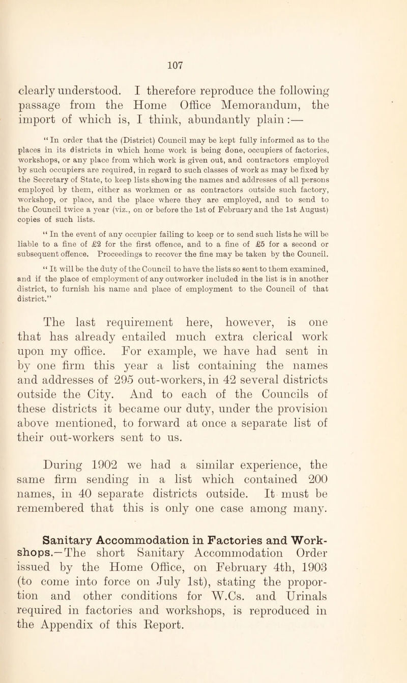 clearly understood. I therefore reproduce the following passage from the Home Office Memorandum, the import of which is, I think, abundantly plain :— “ In order that the (District) Council may be kept fully informed as to the places in its districts in which home work is being done, occupiers of factories, workshops, or any place from which work is given out, and contractors employed by such occupiers are required, in regard to such classes of work as may be fixed by the Secretary of State, to keep lists showing the names and addresses of all persons employed by them, either as workmen or as contractors outside such factory, workshop, or place, and the place where they are employed, and to send to the Council twice a year (viz., on or before the 1st of February and the 1st August) copies of such lists. “ In the event of any occupier failing to keep or to send such lists he will be liable to a fine of £2 for the first offence, and to a fine of £5 for a second or subsequent offence. Proceedings to recover the fine may be taken by the Council. “ It will be the duty of the Council to have the lists so sent to them examined, and if the place of employment of any outworker included in the list is in another district, to furnish his name and place of employment to the Council of that district.” The last requirement here, however, is one that has already entailed much extra clerical work upon my office. For example, we have had sent in by one firm this year a list containing the names and addresses of 295 out-workers, in 42 several districts outside the City. And to each of the Councils of these districts it became our duty, under the provision above mentioned, to forward at once a separate list of their out-workers sent to us. During 1902 we had a similar experience, the same firm sending in a list which contained 200 names, in 40 separate districts outside. It must be remembered that this is only one case among many. Sanitary Accommodation in Factories and Work¬ shops.—The short Sanitary Accommodation Order issued by the Home Office, on February 4th, 1903 (to come into force on July 1st), stating the propor¬ tion and other conditions for W.Cs. and Urinals required in factories and workshops, is reproduced in the Appendix of this Eeport.
