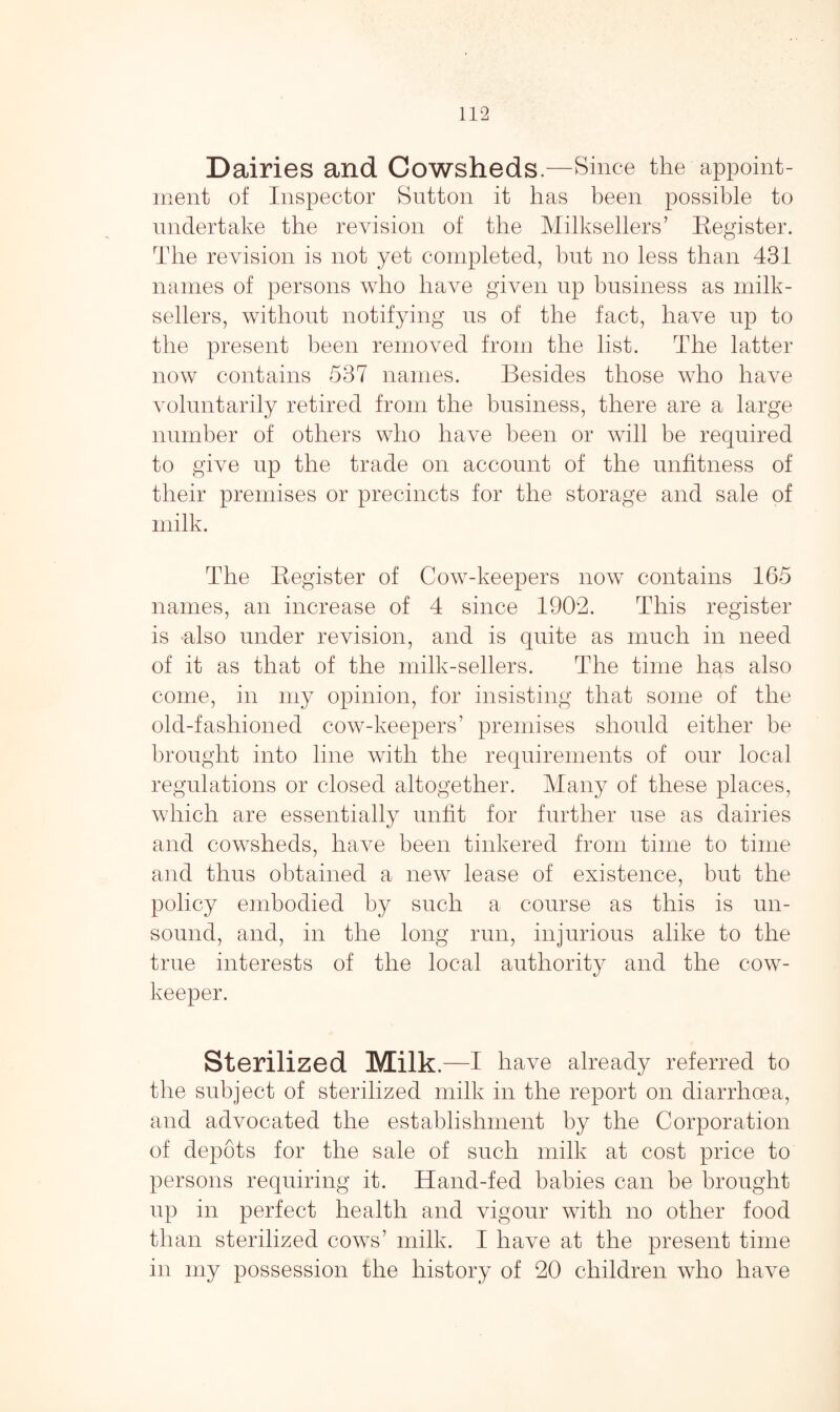 Dairies and Cowsheds.—Since the appoint¬ ment of Inspector Sutton it has been possible to undertake the revision of the Milksellers’ Register. The revision is not yet completed, but no less than 431 names of persons who have given up business as milk- sellers, without notifying us of the fact, have up to the present been removed from the list. The latter now contains 537 names. Besides those who have voluntarily retired from the business, there are a large number of others who have been or will be required to give up the trade on account of the unfitness of their premises or precincts for the storage and sale of milk. The Register of Cow-keepers now contains 165 names, an increase of 4 since 1902. This register is also under revision, and is quite as much in need of it as that of the milk-sellers. The time has also i come, in my opinion, for insisting that some of the old-fashioned cow-keepers’ premises should either be brought into line with the requirements of our local regulations or closed altogether. Many of these places, which are essentially unfit for further use as dairies and cowsheds, have been tinkered from time to time and thus obtained a new lease of existence, but the policy embodied by such a course as this is un¬ sound, and, in the long run, injurious alike to the true interests of the local authority and the cow- keeper. Sterilized Milk- -I have already referred to the subject of sterilized milk in the report on diarrhoea, and advocated the establishment by the Corporation of depots for the sale of such milk at cost price to persons requiring it. Hand-fed babies can be brought up in perfect health and vigour with no other food than sterilized cows’ milk. I have at the present time in my possession the history of 20 children who have