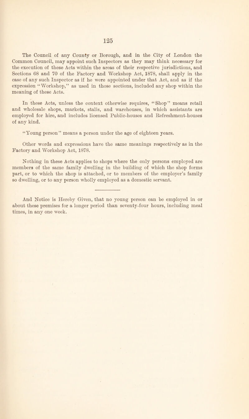 The Council of any County or Borough, and in the City of London the Common Council, may appoint such Inspectors as they may think necessary for the execution of these Acts within the areas of their respective jurisdictions, and Sections 68 and 70 of the Factory and Workshop Act, 1878, shall apply in the case of any such Inspector as if he were appointed under that Act, and as if the expression “Workshop,” as used in those sections, included any shop within the meaning of these Acts. In these Acts, unless the context otherwise requires, “Shop” means retail and wholesale shops, markets, stalls, and warehouses, in which assistants are employed for hire, and includes licensed Public-houses and Refreshment-houses of any kind. “Young person” means a person under the age of eighteen years. Other words and expressions have the same meanings respectively as in the Factory and Workshop Act, 1878. Nothing in these Acts applies to shops where the only persons employed are members of the same family dwelling in the building of which the shop forms part, or to which the shop is attached, or to members of the employer’s family so dwelling, or to any person wholly employed as a domestic servant. And Notice is Hereby Given, that no young person can be employed in or about these premises for a longer period than seventy-four hours, including meal times, in any one week.