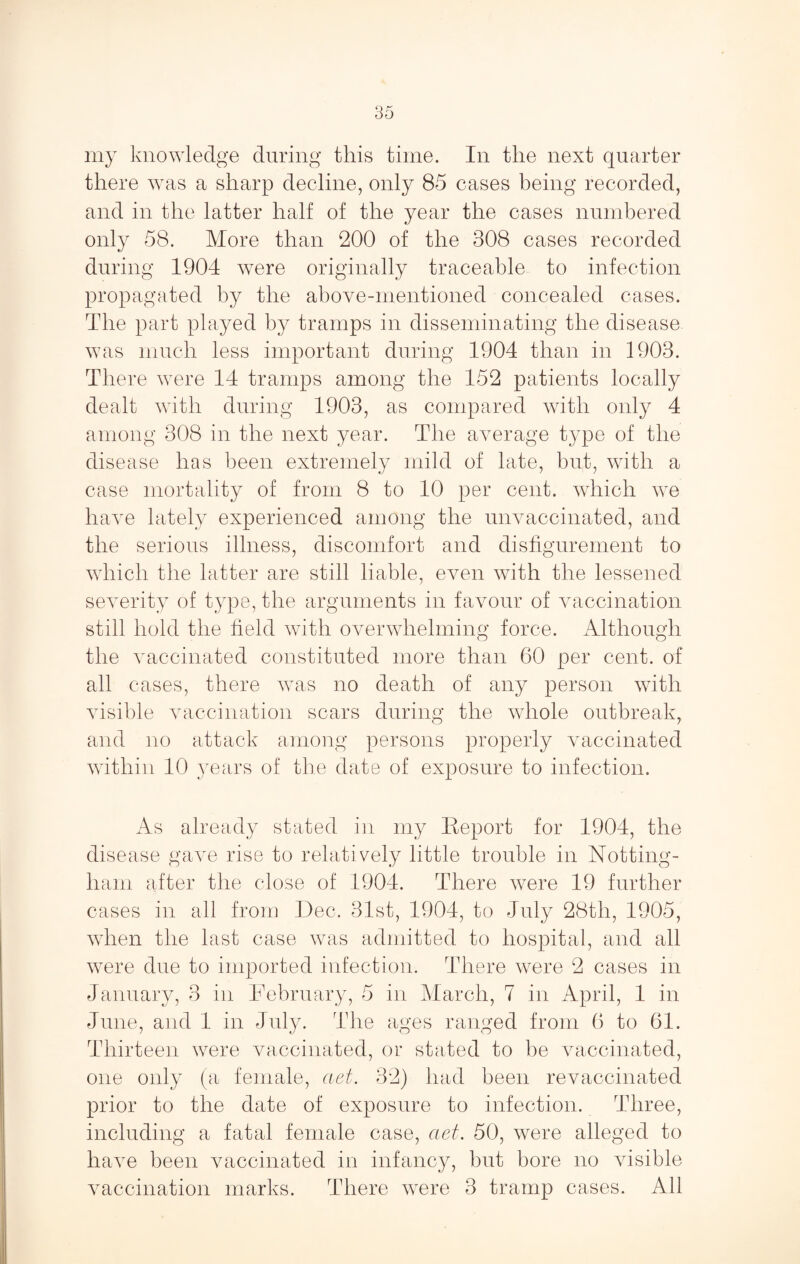 there was a sharp decline, only 85 cases being recorded, and in the latter half of the year the cases numbered only 58. More than 200 of the 308 cases recorded during 1904 w^ere originally traceable to infection propagated by the above-mentioned concealed cases. The part played by tramps in disseminating the disease was much less important during 1904 than in 1903. There were 14 tramps among the 152 patients locally dealt with during 1903, as compared with only 4 among 308 in the next year. The average type of the disease has been extremely mild of late, but, with a case mortality of from 8 to 10 per cent, which we have lately experienced among the unvaccinated, and the serious illness, discomfort and disfigurement to which the latter are still liable, even with the lessened severity of type, the arguments in favour of vaccination still hold the field with overwhelming force. Although the vaccinated constituted more than 60 per cent, of all cases, there was no death of any person with Ausible vaccination scars during the whole outbreak, and no attack among persons properly vaccinated within 10 years of the date of exposure to infection. As already stated in my Eeport for 1904, the disease gave rise to relatively little trouble in Notting¬ ham after the close of 1904. There were 19 further cases in all from Dec. 31st, 1904, to July 28th, 1905, when the last case was admitted to hospital, and all were due to imported infection. There were 2 cases in January, 3 in February, 5 in March, 7 in April, 1 in June, and 1 in July. The ages ranged from 6 to 61. Thirteen w^ere vaccinated, or stated to be vaccinated, one only (a female, aet. 32) had been revaccinated prior to the date of exposure to infection. Three, including a fatal female case, aet. 50, were alleged to have been vaccinated in infancy, but bore no visible vaccination marks. There w^ere 3 tramp cases. All