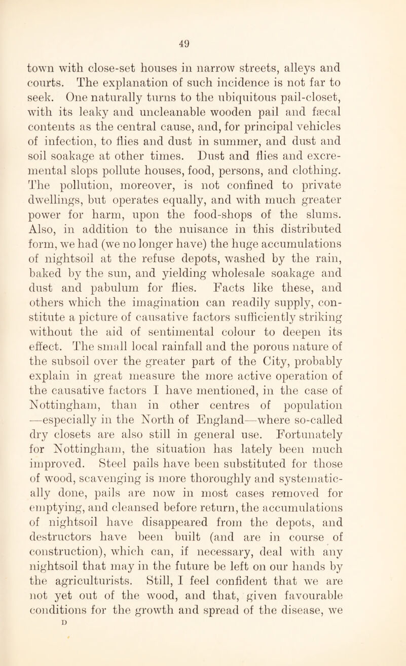 town with close-set houses in narrow streets, alleys and courts. The explanation of such incidence is not far to seek. One naturally turns to the ubiquitous pail-closet, with its leaky and uncleanable wooden pail and faecal contents as the central cause, and, for principal vehicles of infection, to flies and dust in summer, and dust and soil soakage at other times. Dust and flies and excre- mental slops pollute houses, food, persons, and clothing. The pollution, moreover, is not confined to private dwellings, but operates equally, and with much greater power for harm, upon the food-shops of the slums. Also, in addition to the nuisance in this distributed form, we had (we no longer have) the huge accumulations of nightsoil at the refuse depots, washed by the rain, baked by the sun, and yielding wholesale soakage and dust and pabulum for flies. Facts like these, and others which the imagination can readily supply, con¬ stitute a picture of causative factors sufficiently striking without the aid of sentimental colour to deepen its effect. The small local rainfall and the porous nature of the subsoil over the greater part of the City, probably explain in great measure the more active operation of the causative factors I have mentioned, in the case of Nottingham, than in other centres of population —especially in the North of England—where so-called dry closets are also still in general use. Fortunately for Nottingham, the situation has lately been much improved. Steel pails have been substituted for those of wood, scavenging is more thoroughly and systematic¬ ally done, pails are now in most cases removed for emptying, and cleansed before return, the accumulations of nightsoil have disappeared from the depots, and destructors have been built (and are in course of construction), which can, if necessary, deal with any nightsoil that may in the future be left on our hands by the agriculturists. Still, I feel confident that we are not yet out of the wood, and that, given favourable conditions for the growth and spread of the disease, we D