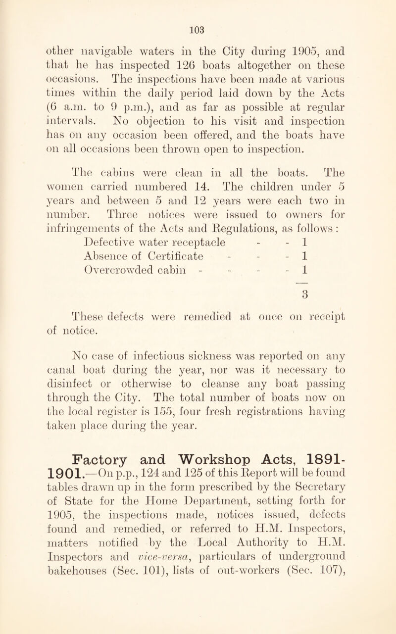 other navigable waters in the City during 1905, and that he has inspected 126 boats altogether on these occasions, ddie inspections have been made at various times within the daily period laid down by the Acts (6 a.ni. to 9 p.m.), and as far as possible at regular intervals. No objection to his visit and inspection has on any occasion been offered, and the boats have on all occasions been thrown open to inspection. The cabins were clean in all the boats. The women carried numbered 14. The children under 5 years and between 5 and 12 years were each two in number. Three notices were issued to OAvners for infringements of the Acts and Eegulations, as follows : Defective water receptacle - - 1 Absence of Certificate - - - 1 Overcrowded cabin - - - - 1 3 These defects were remedied at once on receipt of notice. No case of infectious sickness was reported on any canal boat during the year, nor was it necessary to disinfect or otherwise to cleanse any boat passing through the City. The total number of boats now on the local register is 155, four fresh registrations having taken place during the year. Factory and Workshop Acts, 1891- 1901.- -On p.p., 124 and 125 of this Keport will be found tables drawn up in the form prescribed by the Secretary of State for the Home Department, setting forth for 1905, the inspections made, notices issued, defects found and remedied, or referred to H.M. Inspectors, matters notified by the Local Authority to H.M. Inspectors and vice-versa^ particulars of underground bakehouses (Sec. 101), lists of out-workers (Sec. 107),