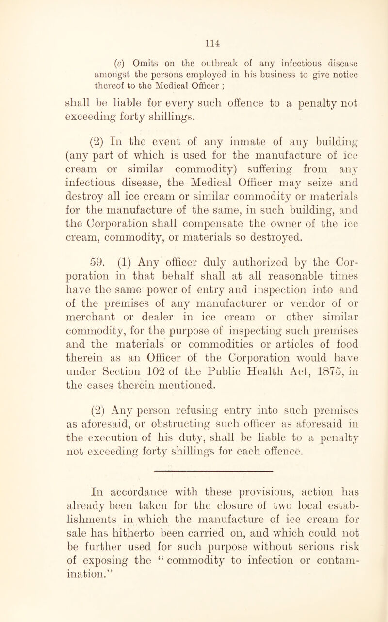 (c) Omits on the outbreak of any infectious disease amongst the persons employed in his business to give notice thereof to the Medical Officer ; shall be liable for every such offence to a penalty not exceeding forty shillings. (2) In the event of any inmate of any building (any part of which is used for the manufacture of ice cream or similar commodity) suffering from any infectious disease, the Medical Officer may seize and destroy all ice cream or similar commodity or materials for the manufacture of the same, in such building, and the Corporation shall compensate the owner of the ice cream, commodity, or materials so destroyed. 59. (1) Any officer duly authorized by the Cor¬ poration in that behalf shall at all reasonable times have the same power of entry and inspection into and of the premises of any manufacturer or vendor of or merchant or dealer in ice cream or other similar commodity, for the purpose of inspecting such premises and the materials or commodities or articles of food therein as an Officer of the Corporation would have under Section 102 of the Public Health Act, 1875, in the cases therein mentioned. (2) Any person refusing entry into such premises as aforesaid, or obstructing such officer as aforesaid in the execution of his duty, shall be liable to a penalty not exceeding forty shillings for each offence. In accordance with these provisions, action has already been taken for the closure of two local estab¬ lishments in which the manufacture of ice cream for sale has hitherto been carried on, and which could not be further used for such purpose without serious risk of exposing the ‘‘ commodity to infection or contam¬ ination.”