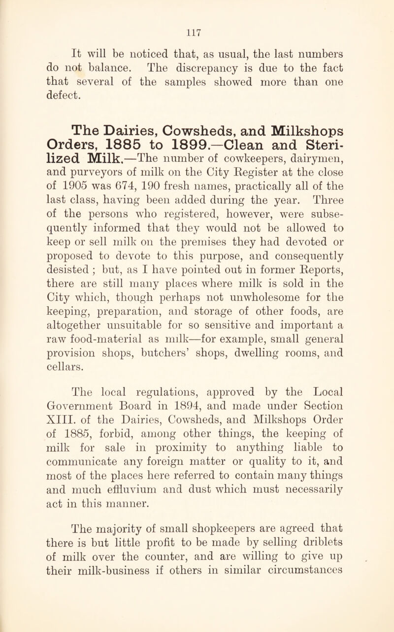 It will be noticed that, as usual, the last numbers do not balance. The discrepancy is due to the fact that several of the samples showed more than one defect. The Dairies, Cowsheds, and Milkshops Orders, 1885 to 1899.—Clean and Steri¬ lized Milk .—The number of cowkeepers, dairymen, and purveyors of milk on the City Eegister at the close of 1905 was 674, 190 fresh names, practically all of the last class, having been added during the year. Three of the persons who registered, however, were subse¬ quently informed that they would not be allowed to keep or sell milk on the premises they had devoted or proposed to devote to this purpose, and consequently desisted ; but, as I have pointed out in former Reports, there are still many places where milk is sold in the City which, though perhaps not unwholesome for the keeping, preparation, and storage of other foods, are altogether unsuitable for so sensitive and important a raw food-material as milk—for example, small general provision shops, butchers’ shops, dwelling rooms, and cellars. The local regulations, approved by the Local Government Board in 1894, and made under Section XIII. of the Dairies, Cowsheds, and Milkshops Order of 1885, forbid, among other things, the keeping of milk for sale in proximity to anything liable to communicate any foreign matter or quality to it, and most of the places here referred to contain many things and much effluvium and dust which must necessarily act in this manner. The majority of small shopkeepers are agreed that there is but little profit to be made by selling driblets of milk over the counter, and are willing to give up their milk-business if others in similar circumstances