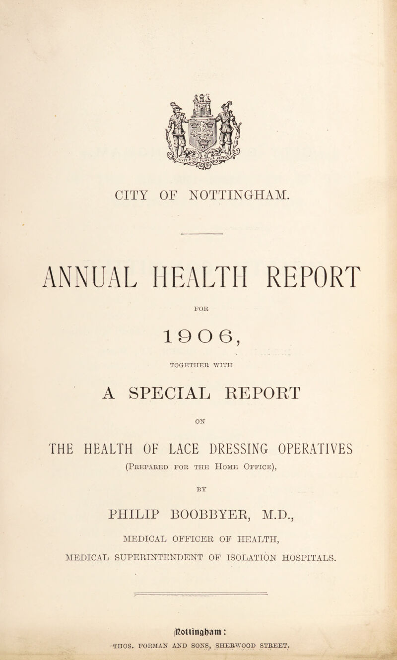 ANNUAL HEALTH REPORT FOR 1906, TOGETHER WITH A SPECIAL REPORT THE HEALTH OF LACE DRESSING OPERATIVES (Prepared for the Home Office), by PHILIP BOOBBYER, M.D., MEDICAL OFFICER OF HEALTH, MEDICAL SUPERINTENDENT OF ISOLATION HOSPITALS. fftottingbam: OTHOS. FORMAN AND SONS, SHERWOOD STREET,