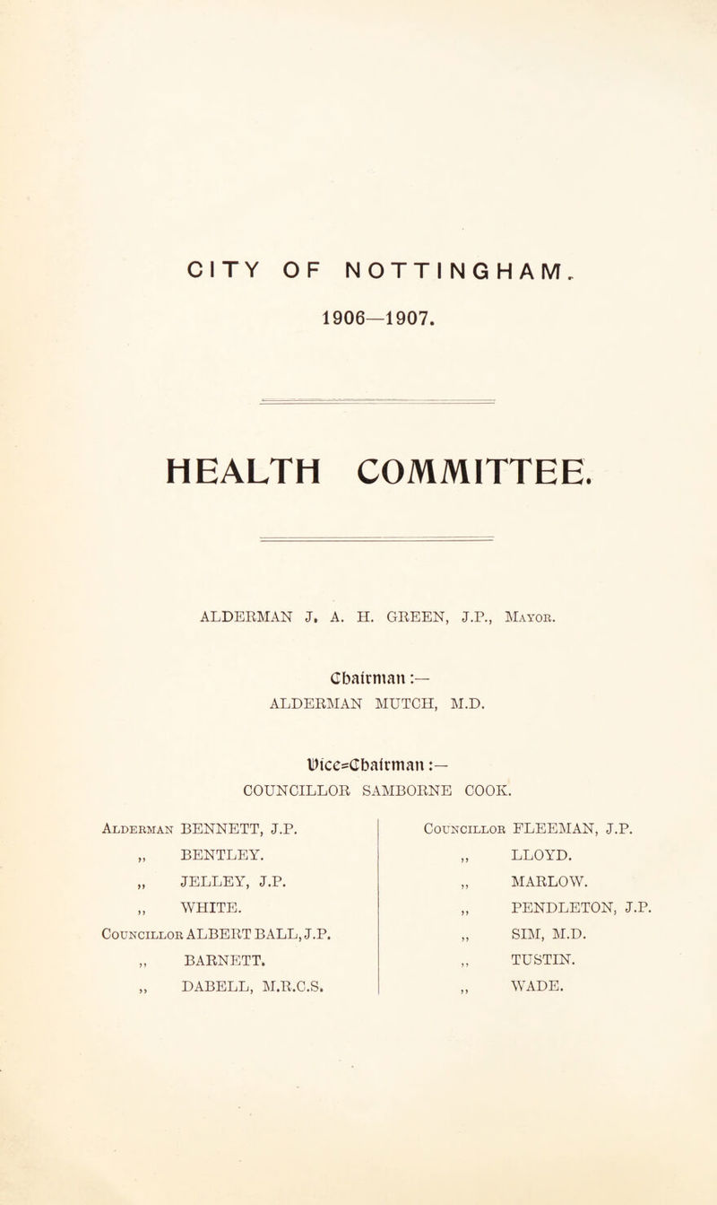 1906—1907. HEALTH COMMITTEE. ALDERMAN J. A. H. GREEN, J.P., Mayor. Chairman ALDERMAN MUTCH, M.D. Dice-Cbairman COUNCILLOR SAMBORNE COOK. Alderman BENNETT, J.P. Councillor FLEEMAN, J.P. BENTLEY. JELLEY, J.P. WHITE. LLOYD. MARLOW. PENDLETON, J.P. SIM, M.D. TUSTIN. WADE. Councillor ALBERT BALL, J.P. BARNETT. DABELL, M.R.C.S,