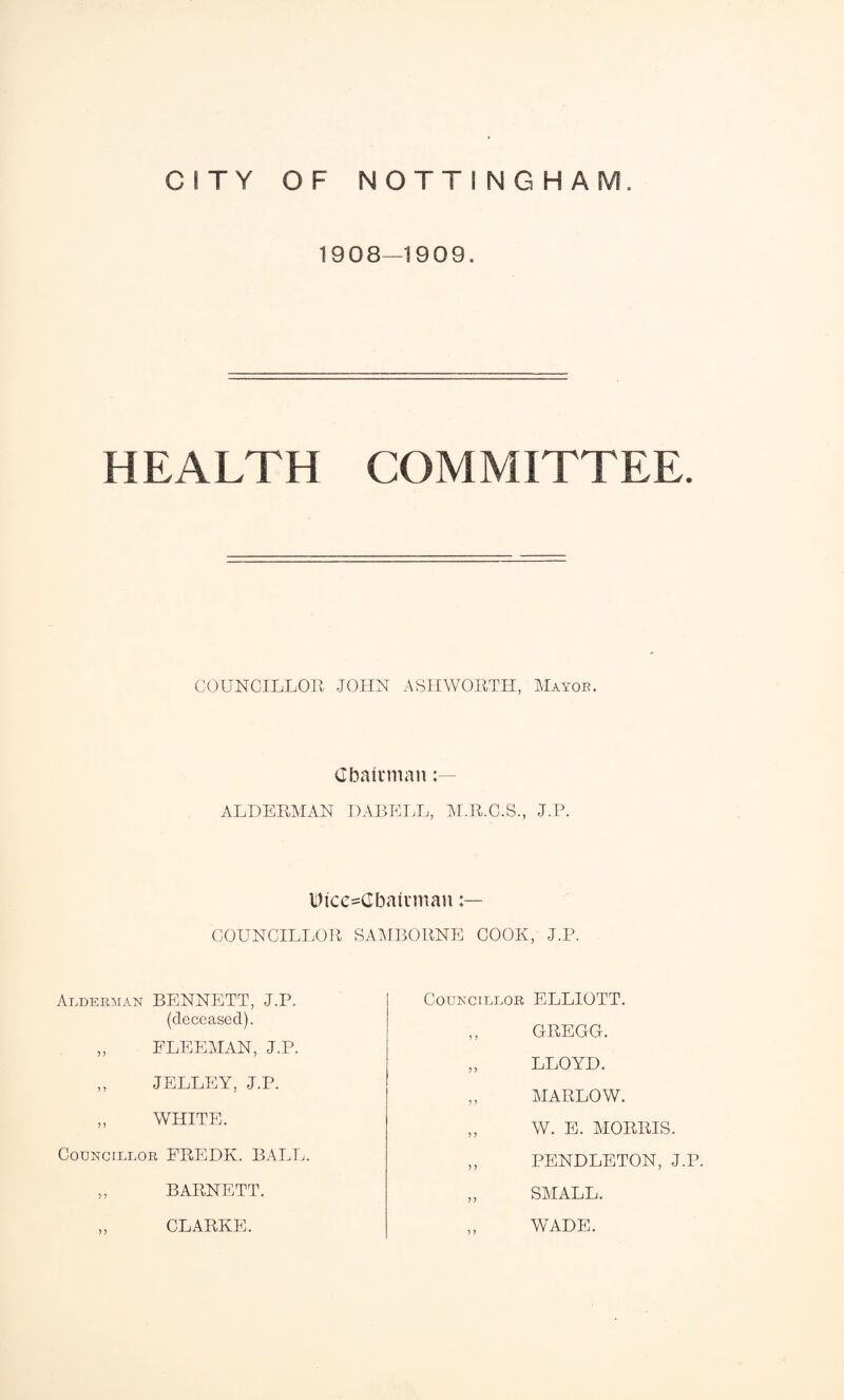 1908—1909. HEALTH COMMITTEE. COUNCILLOR JOHN ASHWORTH, Mayob. Chairman ALDERMAN DABELL, M.R.C.S., J.P. Dtce=Gbairman COUNCILLOR SAMBORNE COOK, J.P. Alderman BENNETT, J.P. (deceased). Councillor ELLIOTT. GREGG. FLEEMAN, J.P. JELLEY, J.P. LLOYD. MARLOW. WHITE. W. E. MORRIS. Councillor FREDK. BALL. PENDLETON, J.P. SMALL. BARNETT. CLARKE. WADE.