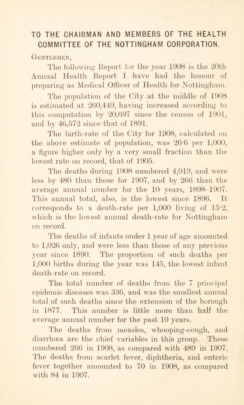TO THE CHAIRMAN AND MEMBERS OF THE HEALTH COMMITTEE OF THE NOTTINGHAM CORPORATION. Gentlemen, The following Report for the year 1908 is the 20th Annual Health Report I have had the honour of preparing as Medical Officer of Health for Nottingham. The population of the City at the middle of 1908 is estimated at 260,449, having increased according to this computation by 20,697 since the census of 1901, and by 46,572 since that of 1891. The birth-rate of the City for 1908, calculated on the above estimate of population, wras 26*6 per 1,000, a figure higher only by a very small fraction than the lowest rate on record, that of 1905. The deaths during 1908 numbered 4,019, and wrere less by 480 than those for 1907, and by 266 than the average annual number for the 10 years, 1898-1907. This annual total, also, is the low7est since 1896. It corresponds to a death-rate per 1,000 living of 15*2, which is the lowest annual death-rate for Nottingham on record. The deaths of infants under 1 year of age amounted to 1,026 only, and were less than those of any previous year since 1890. The proportion of such deaths per 1,000 births during the year wras 145, the lowTest infant death-rate on record. The total number of deaths from the 7 principal epidemic diseases w7as 336, and w7as the smallest annual total of such deaths since the extension of the borough in 1877. This number is little more than half the average annual number for the past 10 years. The deaths from measles, wffiooping-cough, and diarrhoea are the chief variables in this group. These numbered 266 in 1908, as compared with 489 in 1907. The deaths from scarlet fever, diphtheria, and enteric fever together amounted to 70 in 1908, as compared with 84 in 1907.