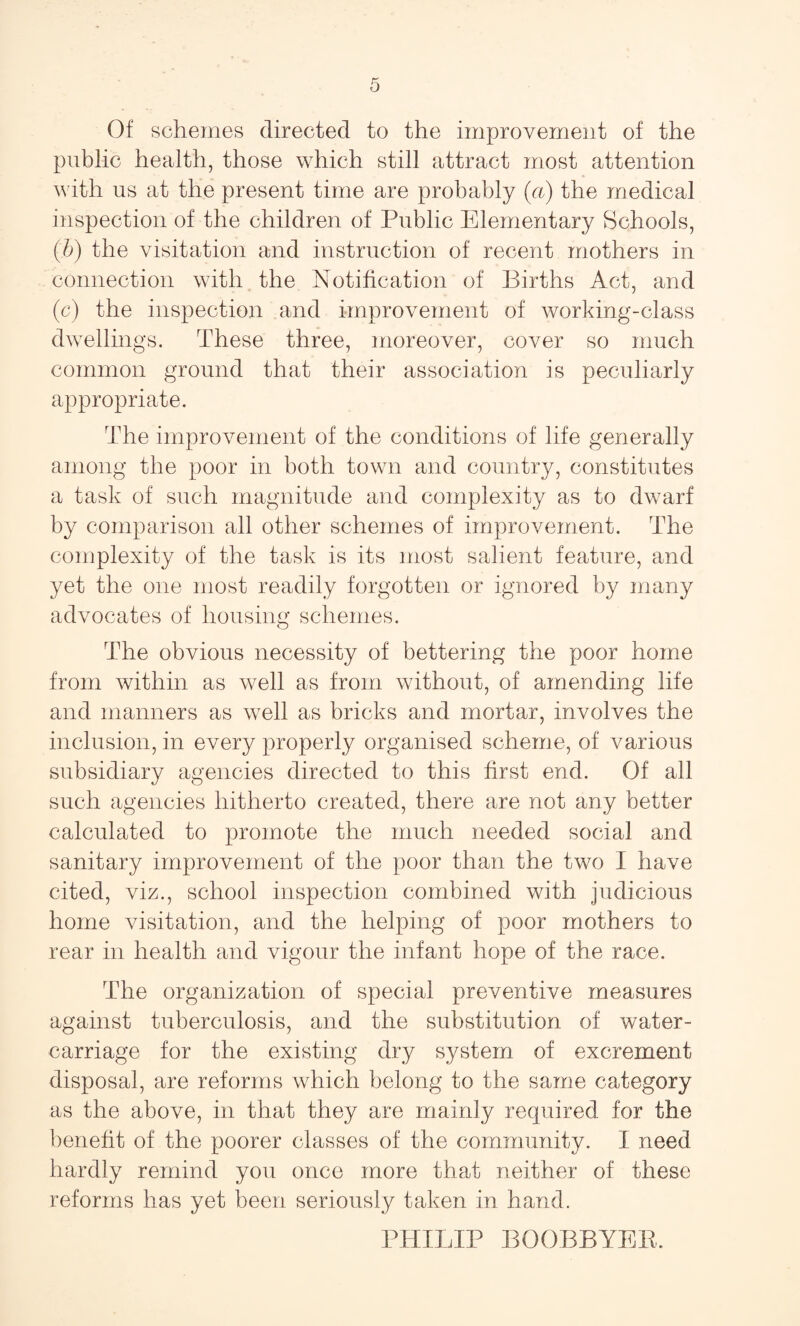 Of schemes directed to the improvement of the public health, those which still attract most attention with us at the present time are probably (a) the medical inspection of the children of Public Elementary Schools, (b) the visitation and instruction of recent mothers in connection with the Notification of Births Act, and (c) the inspection and improvement of working-class dwellings. These three, moreover, cover so much common ground that their association is peculiarly appropriate. The improvement of the conditions of life generally among the poor in both town and country, constitutes a task of such magnitude and complexity as to dwarf by comparison all other schemes of improvement. The complexity of the task is its most salient feature, and yet the one most readily forgotten or ignored by many advocates of housing schemes. The obvious necessity of bettering the poor home from within as well as from without, of amending life and manners as well as bricks and mortar, involves the inclusion, in every properly organised scheme, of various subsidiary agencies directed to this first end. Of all such agencies hitherto created, there are not any better calculated to promote the much needed social and sanitary improvement of the poor than the two I have cited, viz., school inspection combined with judicious home visitation, and the helping of poor mothers to rear in health and vigour the infant hope of the race. The organization of special preventive measures against tuberculosis, and the substitution of water- carriage for the existing dry system of excrement disposal, are reforms which belong to the same category as the above, in that they are mainly required for the benefit of the poorer classes of the community. I need hardly remind you once more that neither of these reforms has yet been seriously taken in hand. PHILIP BOOBBYEE.