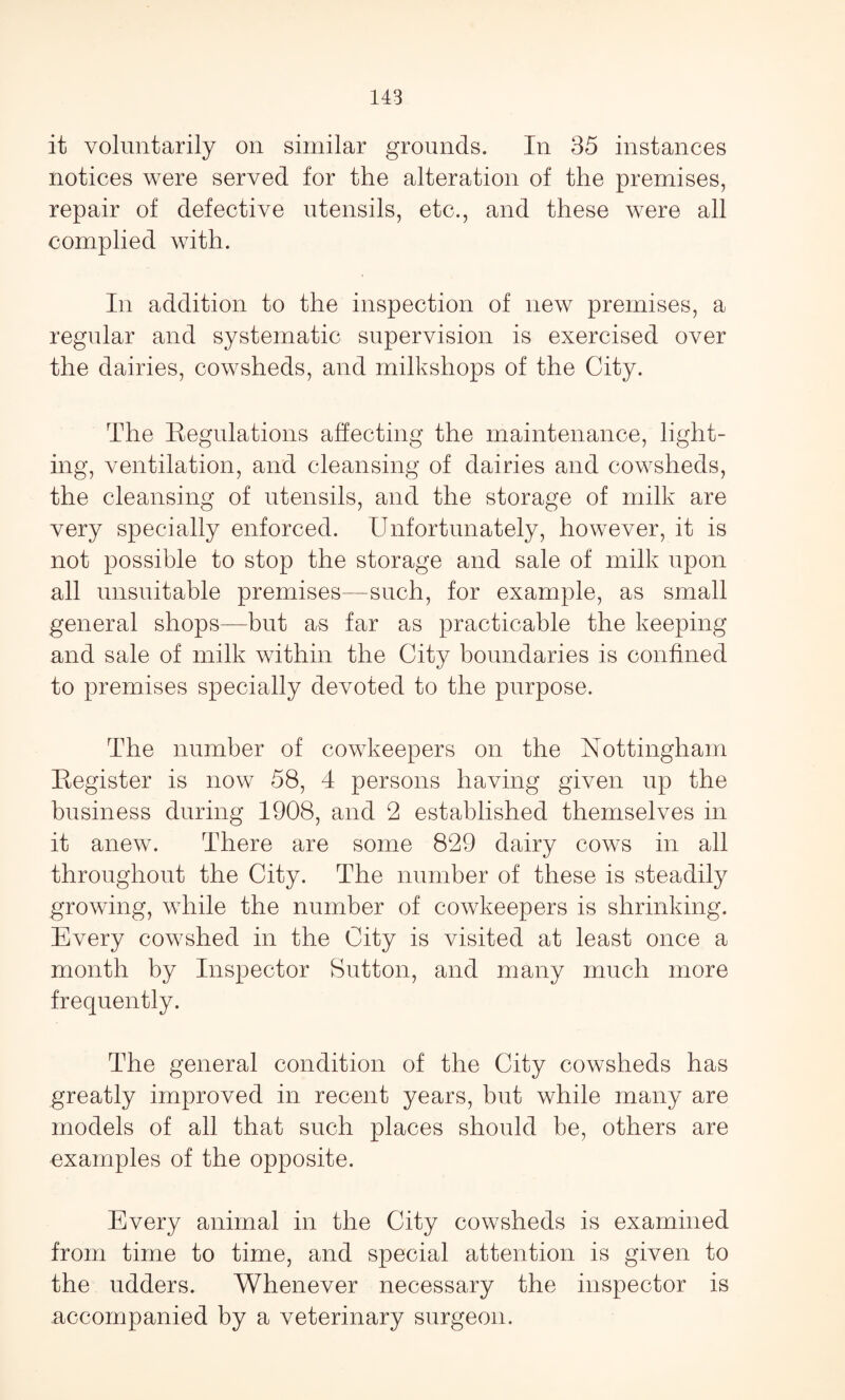it voluntarily on similar grounds. In 35 instances notices were served for the alteration of the premises, repair of defective utensils, etc., and these were all complied with. In addition to the inspection of new premises, a regular and systematic supervision is exercised over the dairies, cowsheds, and milkshops of the City. The Regulations affecting the maintenance, light¬ ing, ventilation, and cleansing of dairies and cowsheds, the cleansing of utensils, and the storage of milk are very specially enforced. Unfortunately, however, it is not possible to stop the storage and sale of milk upon all unsuitable premises—such, for example, as small general shops—but as far as practicable the keeping and sale of milk within the City boundaries is confined to premises specially devoted to the purpose. The number of cowkeepers on the Nottingham Register is now 58, 4 persons having given up the business during 1908, and 2 established themselves in it anew. There are some 829 dairy cows in all throughout the City. The number of these is steadily growing, while the number of cowkeepers is shrinking. Every cowshed in the City is visited at least once a month by Inspector Sutton, and many much more frequently. The general condition of the City cowsheds has greatly improved in recent years, but while many are models of all that such places should be, others are examples of the opposite. Every animal in the City cowsheds is examined from time to time, and special attention is given to the udders. Whenever necessary the inspector is accompanied by a veterinary surgeon.