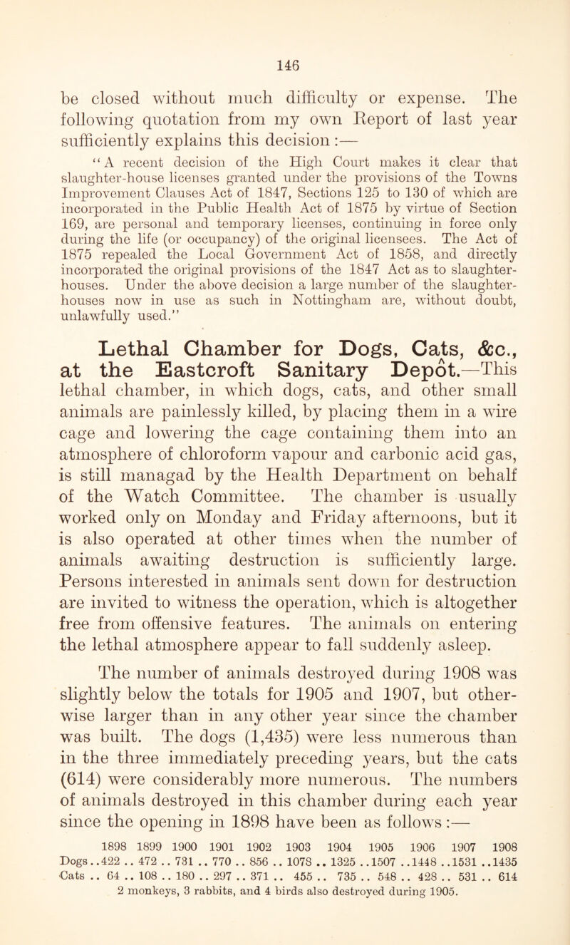 be closed without much difficulty or expense. The following quotation from my own Report of last year sufficiently explains this decision :— ‘ ‘ A recent decision of the High Court makes it clear that slaughter-house licenses granted under the provisions of the Towns Improvement Clauses Act of 1847, Sections 125 to 130 of which are incorporated in the Public Health Act of 1875 by virtue of Section 169, are personal and temporary licenses, continuing in force only during the life (or occupancy) of the original licensees. The Act of 1875 repealed the Local Government Act of 1858, and directly incorporated the original provisions of the 1847 Act as to slaughter¬ houses. Under the above decision a large number of the slaughter¬ houses now in use as such in Nottingham are, without doubt, unlawfully used.” Lethal Chamber for Dogs, Cats, &c., at the Eastcroft Sanitary Depot.—This lethal chamber, in which dogs, cats, and other small animals are painlessly killed, by placing them in a wire cage and lowering the cage containing them into an atmosphere of chloroform vapour and carbonic acid gas, is still managad by the Health Department on behalf of the Watch Committee. The chamber is usually worked only on Monday and Friday afternoons, but it is also operated at other times when the number of animals awaiting destruction is sufficiently large. Persons interested in animals sent down for destruction are invited to witness the operation, which is altogether free from offensive features. The animals on entering the lethal atmosphere appear to fall suddenly asleep. The number of animals destroyed during 1908 was slightly below the totals for 1905 and 1907, but other¬ wise larger than in any other year since the chamber was built. The dogs (1,435) were less numerous than in the three immediately preceding years, but the cats (614) were considerably more numerous. The numbers of animals destroyed in this chamber during each year since the opening in 1898 have been as follows :— 1898 1899 1900 1901 1902 1903 1904 1905 190G 1907 1908 Dogs..422 .. 472 .. 731 .. 770 .. 856 .. 1078 .. 1325 ..1507 ..1448 ..1531 ..1435 -Cats .. 64 .. 108 .. 180 .. 297 .. 371 .. 455 .. 735 .. 548 .. 428 .. 531 .. 614 2 monkeys, 3 rabbits, and 4 birds also destroyed during 1905.