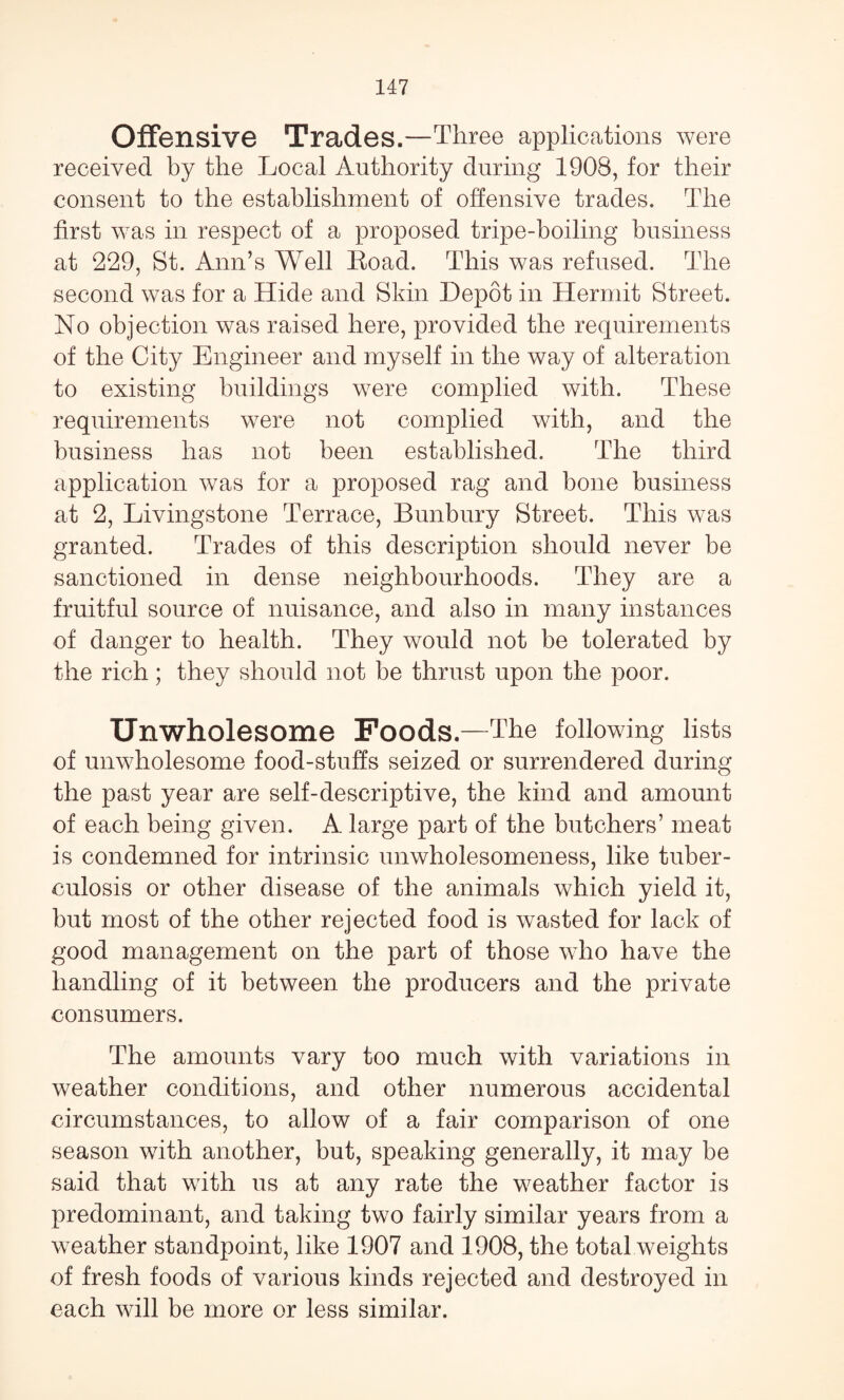 Offensive Trades.—Three applications were received by the Local Authority during 1908, for their consent to the establishment of offensive trades. The first was in respect of a proposed tripe-boiling business at 229, St. Ann’s Well Road. This was refused. The second was for a Hide and Skin Depot in Hermit Street. No objection was raised here, provided the requirements of the City Engineer and myself in the way of alteration to existing buildings were complied with. These requirements were not complied with, and the business has not been established. The third application was for a proposed rag and bone business at 2, Livingstone Terrace, Bunbury Street. This was granted. Trades of this description should never be sanctioned in dense neighbourhoods. They are a fruitful source of nuisance, and also in many instances of danger to health. They would not be tolerated by the rich; they should not be thrust upon the poor. Unwholesome Foods.—The following lists of unwholesome food-stuffs seized or surrendered during the past year are self-descriptive, the kind and amount of each being given. A large part of the butchers’ meat is condemned for intrinsic unwholesomeness, like tuber¬ culosis or other disease of the animals which yield it, but most of the other rejected food is wasted for lack of good management on the part of those who have the handling of it between the producers and the private consumers. The amounts vary too much with variations in weather conditions, and other numerous accidental circumstances, to allow of a fair comparison of one season with another, but, speaking generally, it may be said that with us at any rate the weather factor is predominant, and taking two fairly similar years from a weather standpoint, like 1907 and 1908, the total weights of fresh foods of various kinds rejected and destroyed in each will be more or less similar.