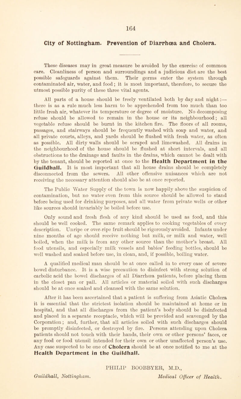 City of Nottingham. Prevention of Diarrhoea and Cholera. These diseases may in great measure be avoided by the exercise of common care. Cleanliness of person and surroundings and a judicious diet are the best possible safeguards against them. Their germs enter the system through contaminated air, water, and food; it is most important, therefore, to secure the utmost possible purity of these three vital agents. All parts of a house should be freely ventilated both by day and night:— there is as a rule much less harm to be apprehended from too much than too little fresh air, whatever its temperature or degree of moisture. No decomposing refuse should be allowed to remain in the house or its neighbourhood; all vegetable refuse should be burnt in the kitchen fire. The floors of all rooms, passages, and stairways should be frequently washed with soap and water, and all private courts, alleys, and yards should be flushed with fresh water, as often as possible. All dirty walls should be scraped and limewashed. All drains in the neighbourhood of the house should be flushed at short intervals, and all obstructions to the drainage and faults in the drains, which cannot be dealt with by the tenant, should be reported at once to the Health Department in the Guildhall. It is most important that all house drains should be completely disconnected from the sewers. All other offensive nuisances which are not receiving the necessary attention should also be at once reported. The Public Water Supply of the town is now happily above the suspicion of contamination, but no water even from this source should be allowed to stand before being used for drinking purposes, and all water from private wells or other like sources should invariably be boiled before use. Only sound and fresh flesh of any kind should be used as food, and this should be well cooked. The same remark applies to cooking vegetables of every description. Unripe or over-ripe fruit should be rigorously avoided. Infants under nine months of age should receive nothing but milk, or milk and water, well boiled, when the milk is from any other source than the mother’s breast. All food utensils, and especially milk vessels and babies’ feeding bottles, should be well washed and soaked before use, in clean, and, if possible, boiling water. A qualified medical man should be at once called in to every case of severe bowel disturbance. It is a wise precaution to disinfect with strong solution of carbolic acid the bowel discharges of all Diarrhoea patients, before placing them in the closet pan or pail. All articles or material soiled with such discharges should be at once soaked and cleansed with the same solution. After it has been ascertained that a patient is suffering from Asiatic Cholera it is essential that the strictest isolation should be maintained at home or in hospital, and that all discharges from the patient’s body should be disinfected and placed in a separate receptacle, which will be provided and scavenged by the Corporation; and, further, that all articles soiled with such discharges should be promptly disinfected, or destroyed by fire. Persons attending upon Cholera patients should not touch with their hands, their own or other persons’ faces, or any food or food utensil intended for their own or other unaffected person’s use. Any case suspected to be one of Cholera should be at once notified to me at the Health Department in the Guildhall. PHILIP BOOBBYER, M.D.,