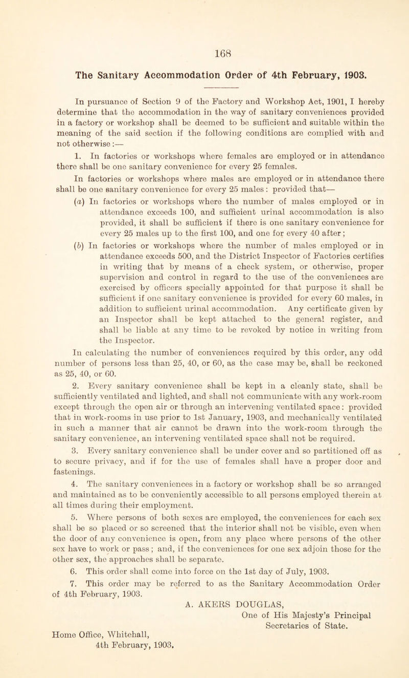 The Sanitary Accommodation Order of 4th February, 1903. In pursuance of Section 9 of the Factory and Workshop Act, 1901, I hereby determine that the accommodation in the way of sanitary conveniences provided in a factory or workshop shall be deemed to be sufficient and suitable within the meaning of the said section if the following conditions are complied with and not otherwise:— 1. In factories or workshops where females are employed or in attendance there shall be one sanitary convenience for every 25 females. In factories or workshops where males are employed or in attendance there shall be one sanitary convenience for every 25 males: provided that— (a) In factories or workshops where the number of males employed or in attendance exceeds 100, and sufficient urinal accommodation is also provided, it shall be sufficient if there is one sanitary convenience for every 25 males up to the first 100, and one for every 40 after; (5) In factories or workshops where the number of males employed or in attendance exceeds 500, and the District Inspector of Factories certifies in writing that by means of a check system, or otherwise, proper supervision and control in regard to the use of the conveniences are exercised by officers specially appointed for that purpose it shall be sufficient if one sanitary convenience is provided for every 60 males, in addition to sufficient urinal accommodation. Any certificate given by an Inspector shall be kept attached to the general register, and shall be liable at any time to be revoked by notice in writing from the Inspector. In calculating the number of conveniences required by this order, any odd number of persons less than 25, 40, or 60, as the case may be, shall be reckoned as 25, 40, or 60. 2. Every sanitary convenience shall be kept in a cleanly state, shall be sufficiently ventilated and lighted, and shall not communicate with any work-room except through the open air or through an intervening ventilated space: provided that in work-rooms in use prior to 1st January, 1903, and mechanically ventilated in such a manner that air cannot be drawn into the work-room through the sanitary convenience, an intervening ventilated space shall not be required. 3. Every sanitary convenience shall be under cover and so partitioned off as to secure privacy, and if for the use of females shall have a proper door and fastenings. 4. The sanitary conveniences in a factory or workshop shall be so arranged and maintained as to be conveniently accessible to all persons employed therein at all times during their employment. 5. Where persons of both sexes are employed, the conveniences for each sex shall be so placed or so screened that the interior shall not be visible, even when the door of any convenience is open, from any place where persons of the other sex have to work or pass ; and, if the conveniences for one sex adjoin those for the other sex, the approaches shall be separate. 6. This order shall come into force on the 1st day of July, 1903. 7. This order may be referred to as the Sanitary Accommodation Order of 4th February, 1903. A. AKERS DOUGLAS, One of His Majesty’s Principal Secretaries of State. Home Office, Whitehall, 4th February, 1903.