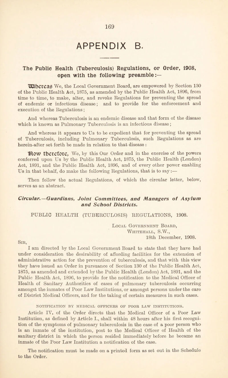 APPENDIX B< The Public Health (Tuberculosis) Regulations, or Order, 1908, open with the following preamble:— HClbCreaS We, the Local Government Board, are empowered by Section 1B0 of the Public Health Act, 1875, as amended by the Public Health Act, 1896, from time to time, to make, alter, and revoke Regulations for preventing the spread of endemic or infectious disease; and to provide for the enforcement and execution of the Regulations ; And whereas Tuberculosis is an endemic disease and that form of the disease which is known as Pulmonary Tuberculosis is an infectious disease; And whereas it appears to Us to be expedient that for preventing the spread of Tuberculosis, including Pulmonary Tuberculosis, such Regulations as are herein-after set forth be made in relation to that disease : IHOW therefore, We, by this Our Order and in the exercise of the powers conferred upon Us by the Public Health Act, 1875, the Public Health (London) Act, 1891, and the Public Health Act, 1896, and of every other power enabling Us in that behalf, do make the following Regulations, that is to say :— Then follow the actual Regulations, of which the circular letter, below, serves as an abstract. Circular.—Guardians, Joint Committees, and Managers of Asylum and School Districts. PUBLIC HEALTH (TUBERCULOSIS) REGULATIONS, 1908. Local Government Board, Whitehall, S.W., 18th December, 1908. Sir, I am directed by the Local Government Board to state that they have had under consideration the desirability of affording facilities for the extension of administrative action for the prevention of tuberculosis, and that with this view they have issued an Order in pursuance of Section 130 of the Public Health Act, 1875, as amended and extended by the Public Health (London) Act, 1891, and the Public Health Act, 1896, to provide for the notification to the Medical Officer of Health of Sanitary Authorities of cases of pulmonary tuberculosis occurring amongst the inmates of Poor Law Institutions, or amongst persons under the care of District Medical Officers, and for the taking of certain measures in such cases. NOTIFICATION BY MEDICAL OFFICERS OF POOR LAW INSTITUTIONS. Article IV. of the Order directs that the Medical Officer of a Poor Law Institution, as defined by Article I., shall within 48 hours after his first recogni¬ tion of the symptoms of pulmonary tuberculosis in the case of a poor person who is an inmate of the institution, post to the Medical Officer of Health of the sanitary district in which the person resided immediately before he became an inmate of the Poor Law Institution a notification of the case. The notification must be made on a printed form as set out in the Schedule to the Order.