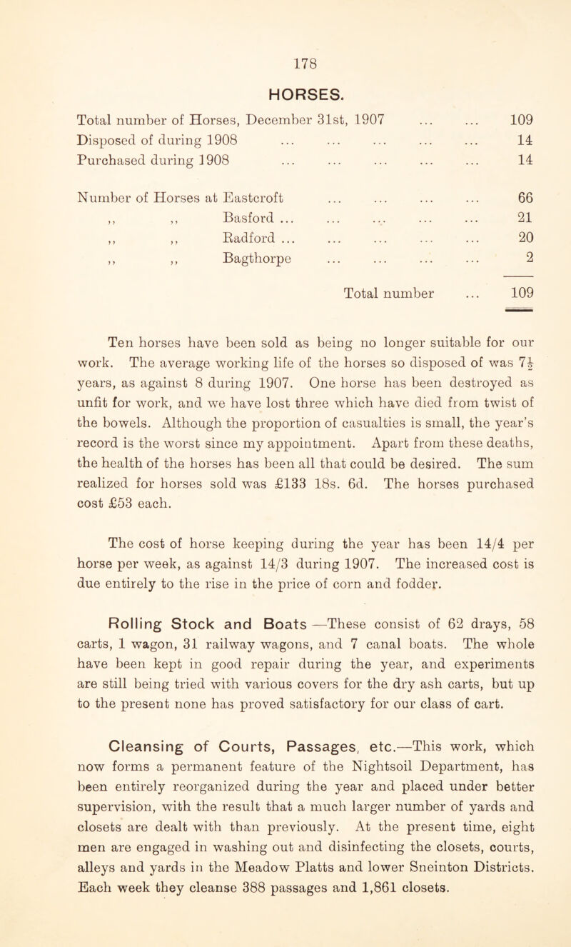 HORSES. Total number of Horses, December 31st, 1907 ... ... 109 Disposed of during 1908 ... ... ... ... ... 14 Purchased during 1908 ... ... ... ... ... 14 Number of Horses at Eastcroft ... ... ... ... 66 ,, ,, Basford ... ... ... ... ... 21 ,, ,, Eadford ... ... ... ... ... 20 ,, ,, Bagthorpe ... ... ... ... 2 Total number ... 109 Ten horses have been sold as being no longer suitable for our work. The average working life of the horses so disposed of was 74 years, as against 8 during 1907. One horse has been destroyed as unfit for work, and we have lost three which have died from twist of the bowels. Although the proportion of casualties is small, the year’s record is the worst since my appointment. Apart from these deaths, the health of the horses has been all that could be desired. The sum realized for horses sold was £133 18s. 6d. The horses purchased cost £53 each. The cost of horse keeping during the year has been 14/4 per horse per week, as against 14/3 during 1907. The increased cost is due entirely to the rise in the price of corn and fodder. Rolling Stock and Boats —These consist of 62 drays, 58 carts, 1 wagon, 31 railway wagons, and 7 canal boats. The whole have been kept in good repair during the year, and experiments are still being tried with various covers for the dry ash carts, but up to the present none has proved satisfactory for our class of cart. Cleansing of Courts, Passages, etc.—This work, which now forms a permanent feature of the Nightsoil Department, has been entirely reorganized during the year and placed under better supervision, with the result that a much larger number of yards and closets are dealt with than previously. At the present time, eight men are engaged in washing out and disinfecting the closets, courts, alleys and yards in the Meadow Platts and lower Sneinton Districts. Each week they cleanse 388 passages and 1,861 closets.