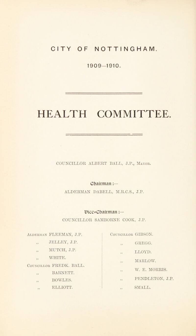 1909—1910. HEALTH COMMITTEE. COUNCILLOR ALBERT BALL, J.P., Mayor. Chairman ALDERMAN DABELL, M.R.C.S., J.P. DtcesCbalrman COUNCILLOR SAMBORNE COOK, J.P. Alderman FLEEMAN, J.P. Councillor GIBSON. JELLEY, J.P. MUTCH, J.P. WHITE. LLOYD. GREGG. MARLOW. Councillor FREDK. BALL. W. E. MORRIS. BARNETT. BOWLES. PENDLETON, J.P. ELLIOTT. SMALL.