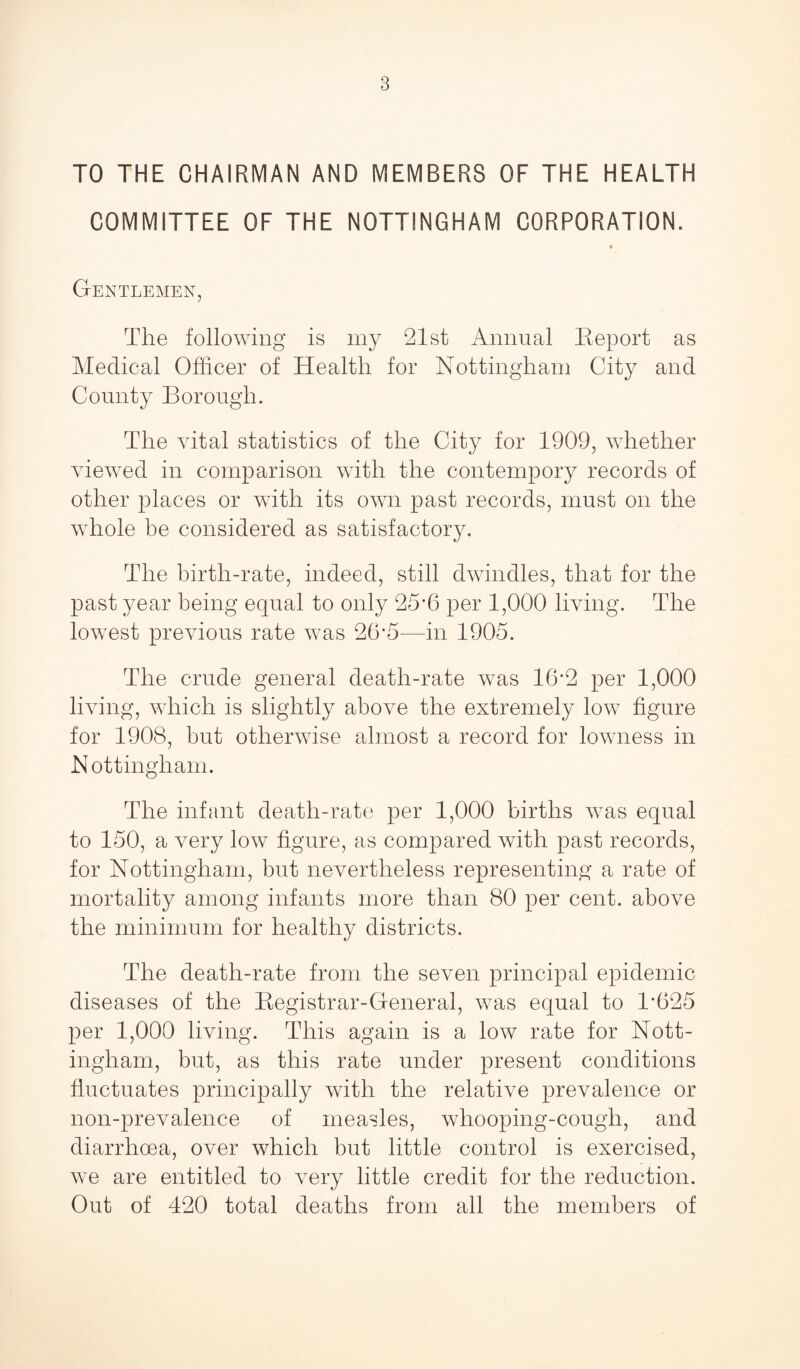 TO THE CHAIRMAN AND MEMBERS OF THE HEALTH COMMITTEE OF THE NOTTINGHAM CORPORATION. Gentlemen, The following is my 21st Annual Report as Medical Officer of Health for Nottingham City and County Borough. The vital statistics of the City for 1909, whether viewed in comparison with the contempory records of other places or with its own past records, must on the whole be considered as satisfactory. The birth-rate, indeed, still dwindles, that for the past year being equal to only 25*6 per 1,000 living. The lowest previous rate was 26’5—in 1905. The crude general death-rate was 16*2 per 1,000 living, which is slightly above the extremely low figure for 1908, but otherwise almost a record for lowness in Nottingham. The infant death-rate per 1,000 births was equal to 150, a very low figure, as compared with past records, for Nottingham, but nevertheless representing a rate of mortality among infants more than 80 per cent, above the minimum for healthy districts. The death-rate from the seven principal epidemic diseases of the Registrar-General, was equal to R625 per 1,000 living. This again is a low rate for Nott¬ ingham, but, as this rate under present conditions fluctuates principally with the relative prevalence or non-prevalence of measles, whooping-cough, and diarrhoea, over which but little control is exercised, we are entitled to very little credit for the reduction. Out of 420 total deaths from all the members of