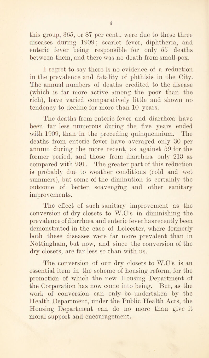 this group, 365, or 87 per cent., were due to these three diseases during 1909; scarlet fever, diphtheria, and enteric fever being responsible for only 55 deaths between them, and there was no death from small-pox. I regret to say there is no evidence of a reduction in the prevalence and fatality of phthisis in the City. The annual numbers of deaths credited to the disease (which is far more active among the poor than the rich), have varied comparatively little and shown no tendency to decline for more than 10 years. The deaths from enteric fever and diarrhoea have been far less numerous during the five years ended with 1909, than in the preceding quinquennium. The deaths from enteric fever have averaged only 30 per annum during the more recent, as against 59 for the former period, and those from diarrhoea only 213 as compared with 291. The greater part of this reduction is probably due to weather conditions (cold and wet summers), but some of the diminution is certainly the outcome of better scavenging and other sanitary improvements. The effect of such sanitary improvement as the conversion of dry closets to W.C’s in diminishing the prevalence of diarrhoea and enteric fever has recently been demonstrated in the case of Leicester, where formerly both these diseases were far more prevalent than in Nottingham, but now, and since the conversion of the dry closets, are far less so than with us. The conversion of our dry closets to W.C’s is an essential item in the scheme of housing reform, for the promotion of which the new Housing Department of the Corporation has now come into being. But, as the work of conversion can only be undertaken by the Health Department, under the Public Health Acts, the Housing Department can do no more than give it moral support and encouragement.