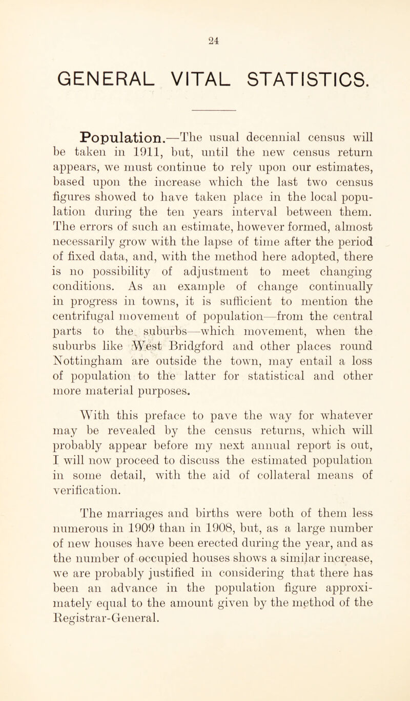 GENERAL VITAL STATISTICS. Population.—The usual decennial census will be taken in 1911, but, until the new census return appears, we must continue to rely upon our estimates, based upon the increase which the last two census figures showed to have taken place in the local popu¬ lation during the ten years interval between them. The errors of such an estimate, however formed, almost necessarily grow with the lapse of time after the period of fixed data, and, with the method here adopted, there is no possibility of adjustment to meet changing conditions. As an example of change continually in progress in towns, it is sufficient to mention the centrifugal movement of population—from the central parts to the. suburbs—which movement, when the suburbs like West Bridgford and other places round Nottingham are outside the town, may entail a loss of population to the latter for statistical and other more material purposes. With this preface to pave the way for whatever may be revealed by the census returns, which will probably appear before my next annual report is out, I will now proceed to discuss the estimated population in some detail, with the aid of collateral means of verification. The marriages and births were both of them less numerous in 1909 than in 1908, but, as a large number of new houses have been erected during the year, and as the number of occupied houses shows a similar increase, we are probably justified in considering that there has been an advance in the population figure approxi¬ mately equal to the amount given by the method of the Registrar- General.