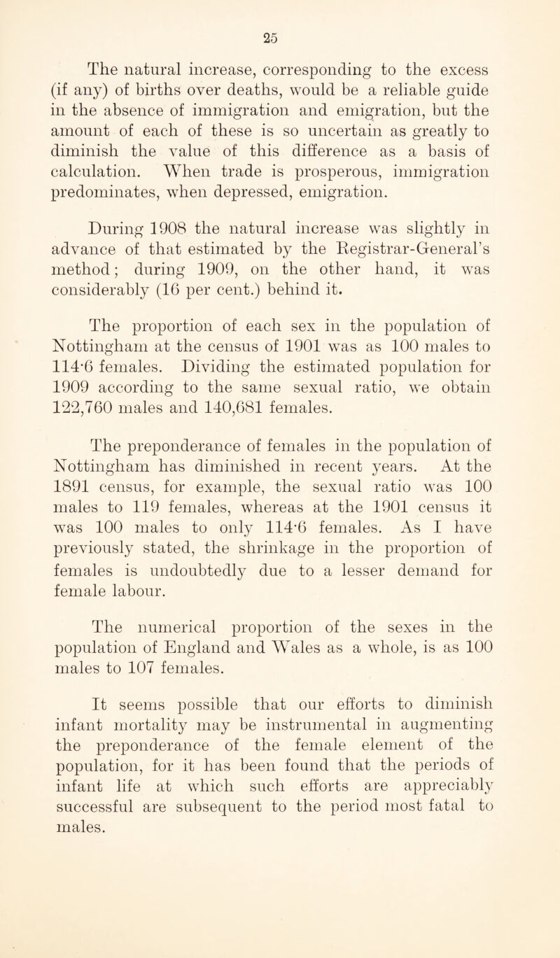 The natural increase, corresponding to the excess (if any) of births over deaths, would be a reliable guide in the absence of immigration and emigration, but the amount of each of these is so uncertain as greatly to diminish the value of this difference as a basis of calculation. When trade is prosperous, immigration predominates, when depressed, emigration. During 1908 the natural increase was slightly in advance of that estimated by the Registrar-General’s method; during 1909, on the other hand, it was considerably (16 per cent.) behind it. The proportion of each sex in the population of Nottingham at the census of 1901 was as 100 males to 114‘6 females. Dividing the estimated population for 1909 according to the same sexual ratio, we obtain 122,760 males and 140,681 females. The preponderance of females in the population of Nottingham has diminished in recent years. At the 1891 census, for example, the sexual ratio was 100 males to 119 females, whereas at the 1901 census it was 100 males to only 114'6 females. As I have previously stated, the shrinkage in the proportion of females is undoubtedly due to a lesser demand for female labour. The numerical proportion of the sexes in the population of England and Wales as a whole, is as 100 males to 107 females. It seems possible that our efforts to diminish infant mortality may be instrumental in augmenting the preponderance of the female element of the population, for it has been found that the periods of infant life at which such efforts are appreciably successful are subsequent to the period most fatal to males.