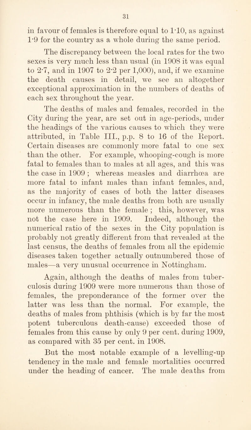 iii favour of females is therefore equal to 1*10, as against 1*9 for the country as a whole during the same period. The discrepancy between the local rates for the two sexes is very much less than usual (in 1908 it was equal to 2*7, and in 1907 to 2*2 per 1,000), and, if we examine the death causes in detail, we see an altogether exceptional approximation in the numbers of deaths of each sex throughout the year. The deaths of males and females, recorded in the City during the year, are set out in age-periods, under the headings of the various causes to which they were attributed, in Table III., p.p. 8 to 16 of the Report. Certain diseases are commonly more fatal to one sex than the other. For example, whooping-cough is more fatal to females than to males at all ages, and this was the case in 1909 ; whereas measles and diarrhoea are more fatal to infant males than infant females, and, as the majority of cases of both the latter diseases occur in infancy, the male deaths from both are usually more numerous than the female ; this, however, was not the case here in 1909. Indeed, although the numerical ratio of the sexes in the City population is probably not greatly different from that revealed at the last census, the deaths of females from all the epidemic diseases taken together actually outnumbered those of males—a very unusual occurrence in Nottingham. Again, although the deaths of males from tuber¬ culosis during 1909 were more numerous than those of females, the preponderance of the former over the latter was less than the normal. For example, the deaths of males from phthisis (which is by far the most potent tuberculous death-cause) exceeded those of females from this cause by only 9 per cent, during 1909, as compared with 35 per cent, in 1908. But the most notable example of a levelling-up tendency in the male and female mortalities occurred under the heading of cancer. The male deaths from