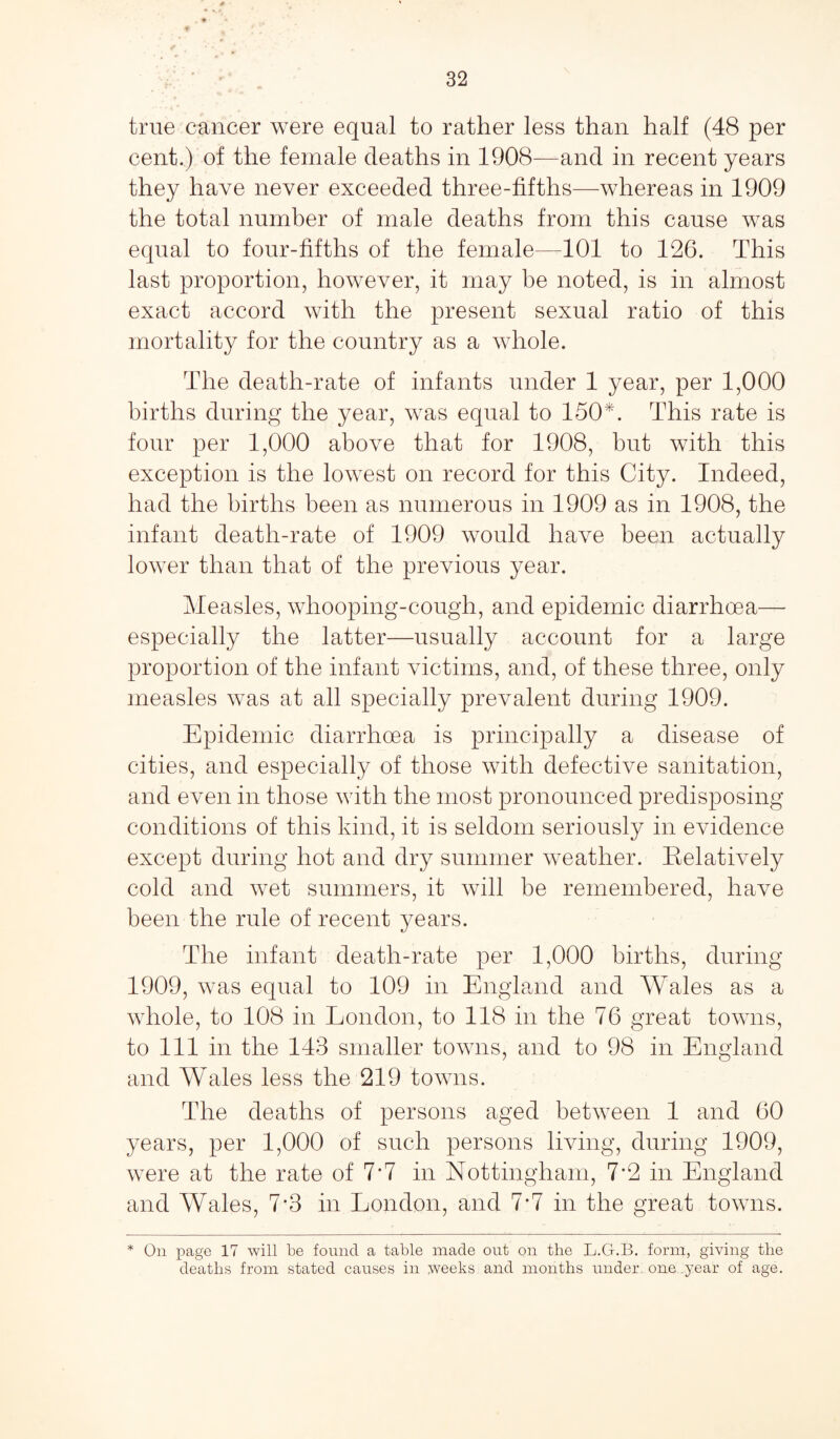 true cancer were equal to rather less than half (48 per cent.) of the female deaths in 1908—and in recent years they have never exceeded three-fifths—whereas in 1909 the total number of male deaths from this cause was equal to four-fifths of the female—101 to 126. This last proportion, however, it may be noted, is in almost exact accord with the present sexual ratio of this mortality for the country as a whole. The death-rate of infants under 1 year, per 1,000 births during the year, was equal to 150*. This rate is four per 1,000 above that for 1908, but with this exception is the lowest on record for this City. Indeed, had the births been as numerous in 1909 as in 1908, the infant death-rate of 1909 would have been actually lower than that of the previous year. Measles, whooping-cough, and epidemic diarrhoea— especially the latter—usually account for a large proportion of the infant victims, and, of these three, only measles was at all specially prevalent during 1909. Epidemic diarrhoea is principally a disease of cities, and especially of those with defective sanitation, and even in those with the most pronounced predisposing conditions of this kind, it is seldom seriously in evidence except during hot and dry summer weather. Relatively cold and wet summers, it will be remembered, have been the rule of recent years. The infant death-rate per 1,000 births, during 1909, was equal to 109 in England and Wales as a whole, to 108 in London, to 118 in the 76 great towns, to 111 in the 143 smaller towns, and to 98 in England and Wales less the 219 towns. The deaths of persons aged between 1 and 60 years, per 1,000 of such persons living, during 1909, were at the rate of 7*7 in Nottingham, 7*2 in England and Wales, 7-3 in London, and 7-7 in the great towns. * On page 17 will be found a table made out on the L.G.B. form, giving the deaths from stated causes in weeks and months under, one .year of age.