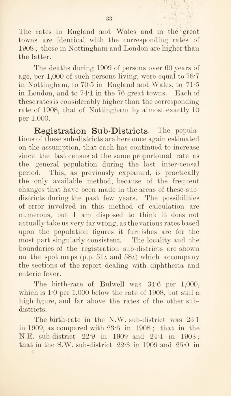 The rates in England and Wales and in the great towns are identical with the corresponding rates of 1908 ; those in Nottingham and London are higher than the latter. The deaths during 1909 of persons over 60 years of age, per 1,000 of such persons living, were equal to 78*7 in Nottingham, to 70*5 in England and Wales, to 7T5 in London, and to 74T in the 76 great towns. Each of these rates is considerably higher than the corresponding rate of 1908, that of Nottingham by almost exactly 10 per 1,000. Registration Sub-Districts-—The popula¬ tions of these sub-districts are here once again estimated on the assumption, that each has continued to increase since the last census at the same proportional rate as the general population during the last inter-censal period. This, as previously explained, is practically the only available method, because of the frequent changes that have been made in the areas of these sub- districts during the past few years. The possibilities of error involved in this method of calculation are numerous, but I am disposed to think it does not actually take us very far wrong, as the various rates based upon the population figures it furnishes are for the most part singularly consistent. The locality and the boundaries of the registration sub-districts are shown on the spot maps (p.p. 51a and 58a) which accompany the sections of the report dealing with diphtheria and enteric fever. The birth-rate of Bulwell was 3T6 per 1,000, which is 1*0 per 1,000 below the rate of 1908, but still a high figure, and far above the rates of the other sub¬ districts. The birth-rate in the N.W. sub-district was 23T in 1909, as compared with 23*6 in 1908 ; that in the N.E. sub-district 22*9 in 1909 and 24*4 in 1903; that in the S.W. sub-district 22*3 in 1909 and 25*0 in c