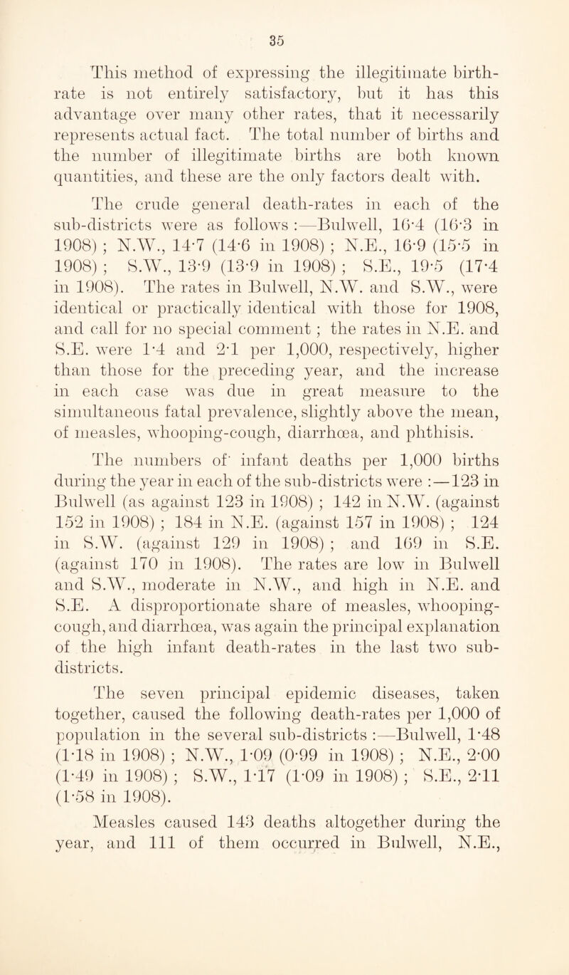 35 This method of expressing the illegitimate birth¬ rate is not entirely satisfactory, but it has this advantage over many other rates, that it necessarily represents actual fact. The total number of births and the number of illegitimate births are both known quantities, and these are the only factors dealt with. The crude general death-rates in each of the sub-districts were as follows :—Bulwell, 16*4 (16*3 in 1908) ; N.W., 14*7 (14*6 in 1908) ; N.E., 16*9 (15*5 in 1908) ; S.W., 13*9 (13*9 in 1908) ; S.E., 19*5 (17*4 in 1908). The rates in Bulwell, N.W. and S.W., were identical or practically identical with those for 1908, and call for no special comment ; the rates in N.E. and S.E. were 1*4 and 2T per 1,000, respectively, higher than those for the preceding year, and the increase in each case was due in great measure to the simultaneous fatal prevalence, slightly above the mean, of measles, whooping-cough, diarrhoea, and phthisis. The numbers of' infant deaths per 1,000 births during the year in each of the sub-districts were : —123 in Bulwell (as against 123 in 1908) ; 142 in N.W. (against 152 in 1908) ; 184 in N.E. (against 157 in 1908) ; 124 in S.W. (against 129 in 1908) ; and 109 in S.E. (against 170 in 1908). The rates are low in Bulwell and S.W., moderate in N.W., and high in N.E. and S.E. A disproportionate share of measles, whooping- cough, and diarrhoea, was again the principal explanation of the high infant death-rates in the last two sub¬ districts. The seven principal epidemic diseases, taken together, caused the following death-rates per 1,000 of population in the several sub-districts :—Bulwell, 1*48 (IT8 in 1908) ; N.W., 1*09 (0*99 in 1908) ; N.E., 2*00 (1-49 in 1908) ; S.W., 1T7 (1*09 in 1908) ; S.E., 2T1 (1-58 in 1908). Measles caused 143 deaths altogether during the