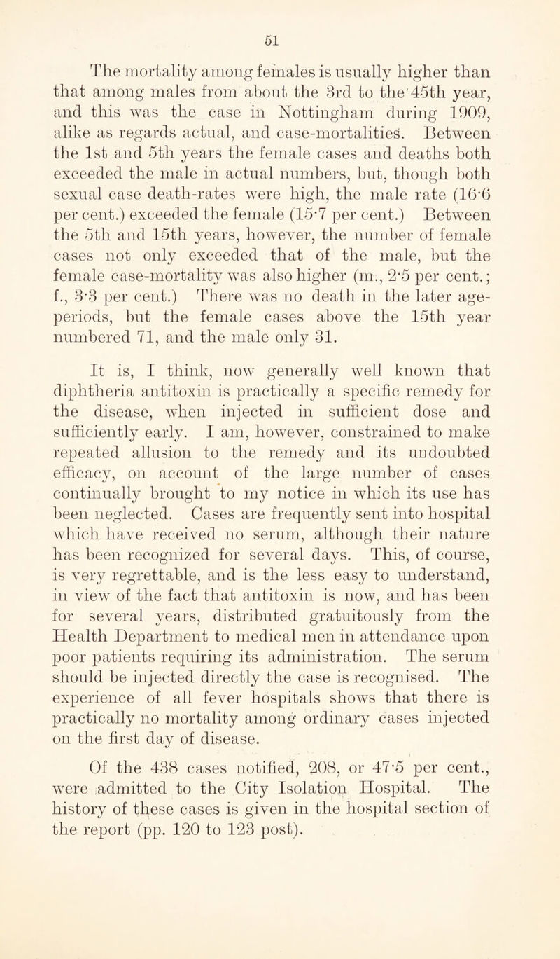 The mortality among females is usually higher than that among males from about the 3rd to the’45th year, and this was the case in Nottingham during 1909, alike as regards actual, and case-mortalities. Between the 1st and 5tli years the female cases and deaths both exceeded the male in actual numbers, but, though both sexual case death-rates were high, the male rate (16*6 per cent.) exceeded the female (15*7 per cent.) Between the 5th and 15th years, however, the number of female cases not only exceeded that of the male, hut the female case-mortality was also higher (m., 2-5 per cent.; f., 3‘3 per cent.) There was no death in the later age- periods, but the female cases above the 15th year numbered 71, and the male only 31. It is, I think, now generally well known that diphtheria antitoxin is practically a specific remedy for the disease, when injected in sufficient dose and sufficiently early. I am, however, constrained to make repeated allusion to the remedy and its undoubted efficacy, on account of the large number of cases continually brought to my notice in which its use has been neglected. Cases are frequently sent into hospital which have received no serum, although their nature has been recognized for several days. This, of course, is very regrettable, and is the less easy to understand, in view of the fact that antitoxin is now, and has been for several years, distributed gratuitously from the Health Department to medical men in attendance upon poor patients requiring its administration. The serum should be injected directly the case is recognised. The experience of all fever hospitals shows that there is practically no mortality among ordinary cases injected on the first day of disease. Of the 438 cases notified, 208, or 47’5 per cent., were admitted to the City Isolation Hospital. The history of these cases is given in the hospital section of the report (pp. 120 to 123 post).