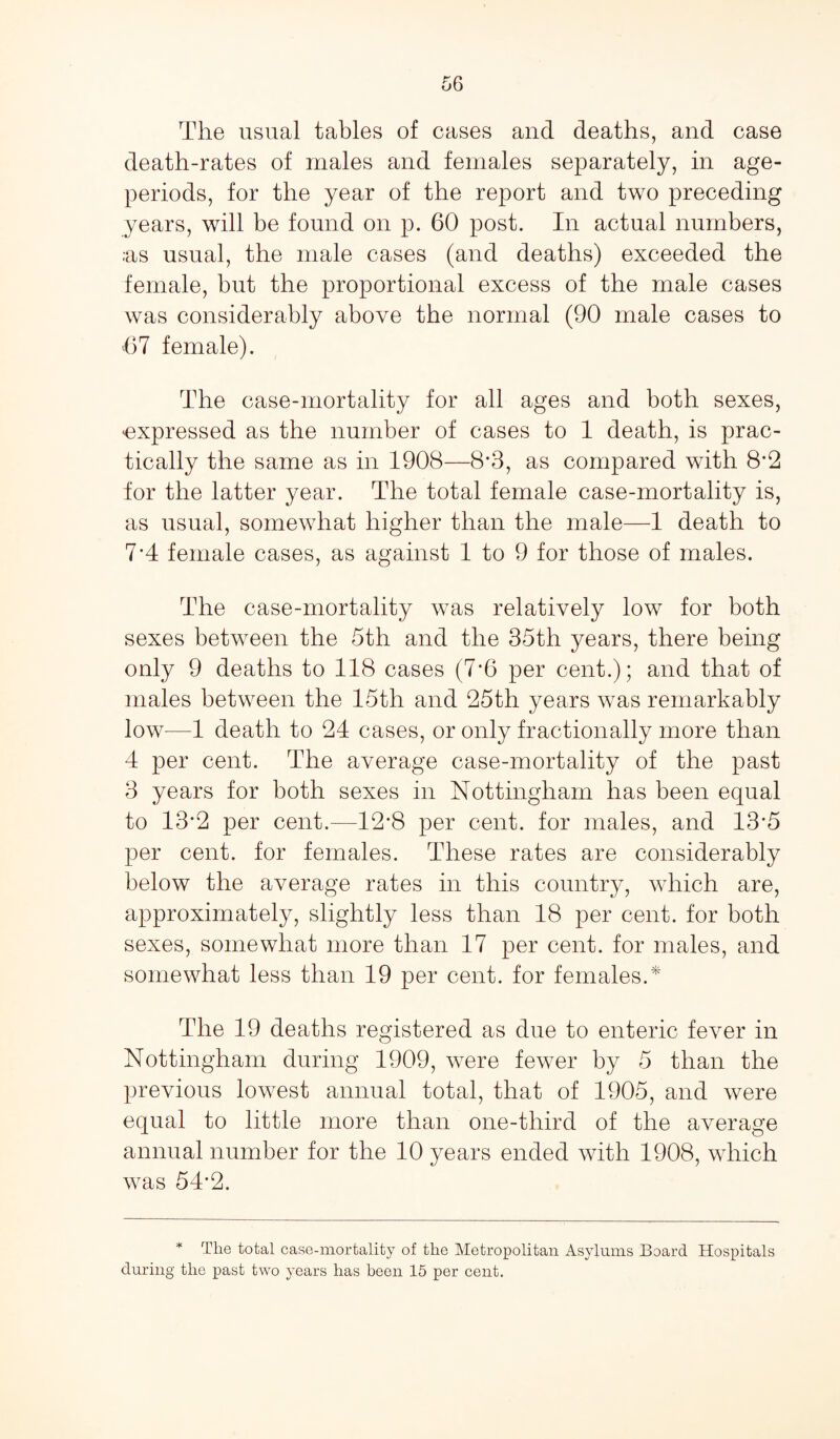 The usual tables of cases and deaths, and case death-rates of males and females separately, in age- periods, for the year of the report and two preceding years, will be found on p. 60 post. In actual numbers, ;as usual, the male cases (and deaths) exceeded the female, but the proportional excess of the male cases was considerably above the normal (90 male cases to 67 female). The case-mortality for all ages and both sexes, ^expressed as the number of cases to 1 death, is prac¬ tically the same as in 1908—8*3, as compared with 8*2 for the latter year. The total female case-mortality is, as usual, somewhat higher than the male—1 death to 7*4 female cases, as against 1 to 9 for those of males. The case-mortality was relatively low for both sexes between the 5th and the 35th years, there being only 9 deaths to 118 cases (7*6 per cent.); and that of males between the 15th and 25th years was remarkably low—1 death to 24 cases, or only fractionally more than 4 per cent. The average case-mortality of the past 3 years for both sexes in Nottingham has been equal to 13*2 per cent.—12*8 per cent, for males, and 13*5 per cent, for females. These rates are considerably below the average rates in this country, which are, approximately, slightly less than 18 per cent, for both sexes, somewhat more than 17 per cent, for males, and somewhat less than 19 per cent, for females.* The 19 deaths registered as due to enteric fever in Nottingham during 1909, were fewer by 5 than the previous lowest annual total, that of 1905, and were equal to little more than one-third of the average annual number for the 10 years ended with 1908, which was 54*2. * The total case-mortality of the Metropolitan Asylums Board Hospitals during the past two years has been 15 per cent.